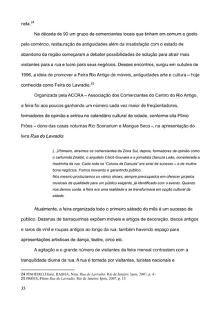 nela. 24

        Na década de 90 um grupo de comerciantes locais que tinham em comum o gosto

pelo comércio, restauração de antiguidades além da insatisfação com o estado de

abandono da região começaram a debater possibilidades de solução para atrair mais

visitantes para a rua e lucro para seus negócios. Desses encontros, surgiu em outubro de

1996, a ideia de promover a Feira Rio Antigo de móveis, antiguidades arte e cultura – hoje

conhecida como Feira do Lavradio. 25

        Organizada pela ACCRA – Associação dos Comerciantes do Centro do Rio Antigo,

a feira foi aos poucos ganhando um número cada vez maior de freqüentadores,

formadores de opinião e entrou no calendário cultural da cidade, conforme cita Plínio

Fróes – dono das casas noturnas Rio Scenarium e Mangue Seco -, na apresentação do

livro Rua do Lavradio:


                   (...)Primeiro, atraímos os comerciantes da Zona Sul, depois, formadores de opinião como
                   o cartunista Ziraldo, o arquiteto Chicô Gouveia e a jornalista Danuza Leão, considerada a
                   madrinha da rua. Cada nota na “Coluna da Danuza” era sinal de sucesso – e de muitos
                   bons negócios. Fomos inovando e garantindo público.
                   Nós mesmo produzíamos os vários shows, sempre preocupados em oferecer projetos
                   musicais de qualidade para um público exigente, já identificado com o evento. Quando
                   nos demos conta, a feira era uma realidade e se transformava em opção cultural da
                   cidade.


        Atualmente, a feira organizada todo o primeiro sábado do mês é um sucesso de

público. Dezenas de barraquinhas expõem móveis e artigos de decoração, discos antigos

e raros de vinil e roupas antigos ao longo da rua, também havendo espaço para

apresentações artísticas de dança, teatro, circo etc.

        A agitação e o grande número de visitantes da feira mensal contrastam com a

tranquilidade diurna da rua. A rua é tomada por visitantes, turistas nacionais e


24 PINHEIRO,Eliane, RABHA, Nina. Rua do Lavradio. Rio de Janeiro: Ipsis, 2007, p. 41
25 FRÓES, Plínio Rua do Lavradio. Rio de Janeiro: Ipsis, 2007, p. 13

35
 