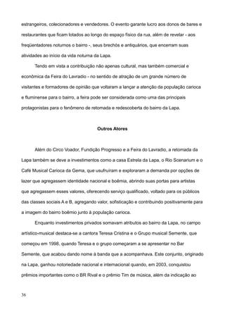 estrangeiros, colecionadores e vendedores. O evento garante lucro aos donos de bares e

restaurantes que ficam lotados ao longo do espaço físico da rua, além de revelar - aos

freqüentadores noturnos o bairro -, seus brechós e antiquários, que encerram suas

atividades ao início da vida noturna da Lapa.

      Tendo em vista a contribuição não apenas cultural, mas também comercial e

econômica da Feira do Lavradio - no sentido de atração de um grande número de

visitantes e formadores de opinião que voltaram a lançar a atenção da população carioca

e fluminense para o bairro, a feira pode ser considerada como uma das principais

protagonistas para o fenômeno de retomada e redescoberta do bairro da Lapa.



                                     Outros Atores



      Além do Circo Voador, Fundição Progresso e a Feira do Lavradio, a retomada da

Lapa também se deve a investimentos como a casa Estrela da Lapa, o Rio Scenarium e o

Café Musical Carioca da Gema, que usufruíram e exploraram a demanda por opções de

lazer que agregassem identidade nacional e boêmia, abrindo suas portas para artistas

que agregassem esses valores, oferecendo serviço qualificado, voltado para os públicos

das classes sociais A e B, agregando valor, sofisticação e contribuindo positivamente para

a imagem do bairro boêmio junto à população carioca.

      Enquanto investimentos privados somavam atributos ao bairro da Lapa, no campo

artístico-musical destaca-se a cantora Teresa Cristina e o Grupo musical Semente, que

começou em 1998, quando Teresa e o grupo começaram a se apresentar no Bar

Semente, que acabou dando nome à banda que a acompanhava. Este conjunto, originado

na Lapa, ganhou notoriedade nacional e internacional quando, em 2003, conquistou

prêmios importantes como o BR Rival e o prêmio Tim de música, além da indicação ao



36
 
