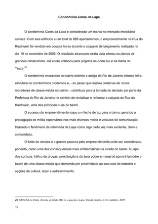 Condomínio Cores da Lapa



       O condomínio Cores da Lapa é considerado um marco no mercado imobiliário

carioca. Com seis edifícios e um total de 688 apartamentos, o empreendimento na Rua do

Riachuelo foi vendido em poucas horas durante o coquetel de lançamento realizado no

dia 10 de novembro de 2005. O resultado alcançado nesta data alterou os planos de

grandes construtoras, até então voltados para projetos na Zona Sul e na Barra da

Tijuca. 26

       O condomínio encravado no bairro boêmio e antigo do Rio de Janeiro oferece infra-

estrutura de condomínios modernos e, - ao passo que injetou centenas de novos

moradores de classe média no bairro -, contribuiu para a tomada de decisão por parte da

Prefeitura do Rio de Janeiro no sentido de revitalizar e reformar a calçada da Rua do

Riachuelo, uma das principais ruas do bairro.

       O sucesso do empreendimento jogou um feche de luz para o bairro, gerando a

propagação de mídia espontânea nos mais diversos meios e veículos de comunicação,

trazendo o fenômeno da retomada da Lapa como algo cada vez mais evidente, claro e

consolidado.

       O êxito de vendas e a grande procura pelo empreendimento pode ser considerado,

portanto, como uma das consequências mais emblemáticas da virada do bairro. A Lapa

dos cortiços, tráfico de drogas, prostituição e da áura pobre e marginal agora é também o

bairro de uma classe média que demanda por proximidade ao seu local de trabalho e

opções de cultura, lazer e entretenimento.




26 BRISOLLA, Fabio Revista do OGLOBO in: Lapa doce Lapa. Rio de Janeiro, n 274, outubro. 2009

39
 