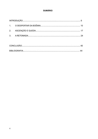 SUMÁRIO




INTRODUÇÃO......................................................................................................... 6

1.       O DESPERTAR DA BOÊMIA........................................................................ 10

2.       ASCENÇÃO E QUEDA................................................................................. 17

3.       A RETOMADA............................................................................................... 24




CONCLUSÃO.......................................................................................................... 40

BIBLIOGRAFIA....................................................................................................... 44




4
 