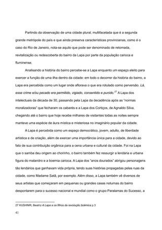 Partindo da observação de uma cidade plural, multifacetada que é a segunda

grande metrópole do país e que ainda preserva características provincianas, como é o

caso do Rio de Janeiro, nota-se aquilo que pode ser denominado de retomada,

revitalização ou redescoberta do bairro da Lapa por parte da população carioca e

fluminense.

       Analisando a história do bairro percebe-se a Lapa enquanto um espaço eleito para

exercer a função de uma ilha dentro da cidade: em todo o decorrer da história do bairro, a

Lapa era percebida como um lugar onde aflorava o que era rotulado como perversão. Lá,

esse crime e/ou pecado era permitido, vigiado, consentido e punido. 27 A Lapa dos

intelectuais da década de 30, passando pela Lapa da decadência após as “normas

moralizadoras” que fecharam os cabarés e a Lapa dos Cortiços, de Agnaldo Silva,

chegando até o bairro que hoje recebe milhares de visitantes todas as noites sempre

manteve uma espécie de áura mística e misteriosa no imaginário popular da cidade.

       A Lapa é percebida como um espaço democrático, jovem, adulto, de liberdade

artística e de criação, além de exercer uma importância única para a cidade, devido ao

fato de sua contribuição orgânica para a cena urbana e cultural da cidade. Foi na Lapa

que o samba deu origem ao chorinho, o bairro também fez ressurgir a lendária e urbana

figura do malandro e a boemia carioca. A Lapa dos “anos dourados” abrigou personagens

tão lendários que ganhavam vida própria, tendo suas histórias propagadas pelas ruas da

cidade, como Madame Satã, por exemplo. Além disso, a Lapa também vê diversos de

seus artistas que começaram em pequenas ou grandes casas noturnas do bairro

despontarem para o sucesso nacional e mundial como o grupo Paralamas do Sucesso, a



27 KUSHNIR, Beatriz A Lapa e os filhos da revolução boêmica p.3

41
 
