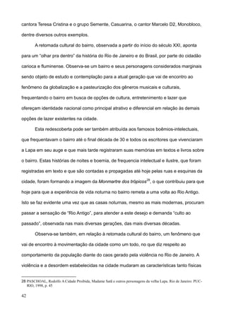 cantora Teresa Cristina e o grupo Semente, Casuarina, o cantor Marcelo D2, Monobloco,

dentre diversos outros exemplos.

        A retomada cultural do bairro, observada a partir do início do século XXI, aponta

para um “olhar pra dentro” da história do Rio de Janeiro e do Brasil, por parte do cidadão

carioca e fluminense. Observa-se um bairro e seus personagens considerados marginais

sendo objeto de estudo e contemplação para a atual geração que vai de encontro ao

fenômeno da globalização e a pasteurização dos gêneros musicais e culturais,

frequentando o bairro em busca de opções de cultura, entretenimento e lazer que

ofereçam identidade nacional como principal atrativo e diferencial em relação às demais

opções de lazer existentes na cidade.

        Esta redescoberta pode ser também atribuída aos famosos boêmios-intelectuais,

que frequentavam o bairro até o final década de 30 e todos os escritores que vivenciaram

a Lapa em seu auge e que mais tarde registraram suas memórias em textos e livros sobre

o bairro. Estas histórias de noites e boemia, de frequencia intelectual e ilustre, que foram

registradas em texto e que são contadas e propagadas até hoje pelas ruas e esquinas da

cidade, foram formando a imagem da Monmartre dos trópicos 28, o que contribuiu para que

hoje para que a experiência de vida noturna no bairro remeta a uma volta ao Rio Antigo.

Isto se faz evidente uma vez que as casas noturnas, mesmo as mais modernas, procuram

passar a sensação de “Rio Antigo”, para atender a este desejo e demanda “culto ao

passado”, observada nas mais diversas gerações, das mais diversas décadas.

        Observa-se também, em relação à retomada cultural do bairro, um fenômeno que

vai de encontro à movimentação da cidade como um todo, no que diz respeito ao

comportamento da população diante do caos gerado pela violência no Rio de Janeiro. A

violência e a desordem estabelecidas na cidade mudaram as características tanto físicas


28 PASCHOAL, Rodolfo A Cidade Proibida, Madame Satã e outros personagens da velha Lapa. Rio de Janeiro: PUC-
   RIO, 1998, p. 45

42
 