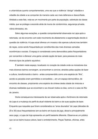 e urbanísticas quanto comportamentais, uma vez que a violência “obriga” cidadãos e

cidadãs da cidade a se comportar de maneira cada vez mais defensiva e desconfiada.

Atrelado a este fato, nota-se um movimento por parte da população, sobretudo da classe

média, que se protege e esconde atrás de muros de condomínios, segurança privada,

vidros blindados, etc.

      Salvo algumas exceções, a questão comportamental observada na Lapa após a

retomada, vai de encontro com este movimento de afastamento e segmentação devido à

questão da violência. A Lapa atual oferece um mosaico não apenas cultural,mas também

de raças, cores sendo frequentada por constituintes das mais diversas camadas

econômicas e sociais. O espaço é considerado como democrático pelos frequentadores

por concentrar e oferecer uma gama variada opção de lazer, para pessoas do mais

diversos tipos de poderio aquisitivo.

      É também neste espaço, localizado no coração da cidade onde os moradores dos

mais diversos bairros convergem, se encontram e convive; atraídos pelas opções de lazer

e cultura, transformando o bairro - antes compreendido como uma espécie de “ilha”,

aonde os pecados eram permitidos e concedidos -, em um espaço democrático, de

encontro de classes, propiciando uma espécie de síntese desta cidade de misturas e

diversas realidades que se encontram e se chocam todos os dias, como é o caso do Rio

de Janeiro.

      Outra consequencia interessante de ser observada após o fenômeno de retomada

da Lapa é a mudança do perfil do atual visitante do bairro e de suas opções de lazer.

Enquanto que naqueles que foram considerados os “anos dourados” da Lapa (décadas de

20 e 30) seus frequentadores iam ao bairro em busca de jogo, álcool e principalmente

sexo pago, a Lapa de hoje apresenta um perfil bastante diferente. Observa-se um público

que vai ao bairro busca cultura, lazer e entretenimento. Peças Teatrais, oficinas, artes



43
 
