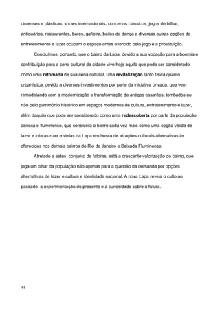 circenses e plásticas, shows internacionais, concertos clássicos, jogos de bilhar,

antiquários, restaurantes, bares, gafieira, bailes de dança e diversas outras opções de

entretenimento e lazer ocupam o espaço antes exercido pelo jogo e a prostituição.

      Concluímos, portanto, que o bairro da Lapa, devido a sua vocação para a boemia e

contribuição para a cena cultural da cidade vive hoje aquilo que pode ser considerado

como uma retomada de sua cena cultural, uma revitalização tanto física quanto

urbanística, devido a diversos investimentos por parte da iniciativa privada, que vem

remodelando com a modernização e transformação de antigos casarões, tombados ou

não pelo patrimônio histórico em espaços modernos de cultura, entretenimento e lazer,

além daquilo que pode ser considerado como uma redescoberta por parte da população

carioca e fluminense, que considera o bairro cada vez mais como uma opção válida de

lazer e lota as ruas e vielas da Lapa em busca de atrações culturais alternativas às

oferecidas nos demais bairros do Rio de Janeiro e Baixada Fluminense.

      Atrelado a estes conjunto de fatores, está a crescente valorização do bairro, que

joga um olhar da população não apenas para a questão da demanda por opções

alternativas de lazer e cultura e identidade nacional. A nova Lapa revela o culto ao

passado, a experimentação do presente e a curiosidade sobre o futuro.




44
 
