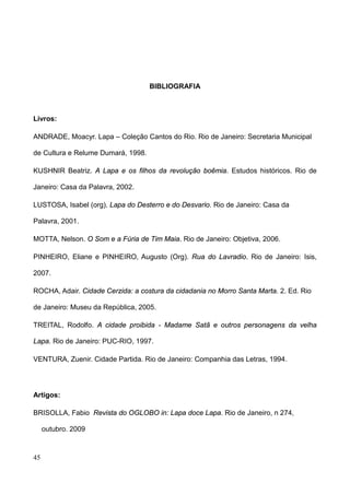 BIBLIOGRAFIA



Livros:

ANDRADE, Moacyr. Lapa – Coleção Cantos do Rio. Rio de Janeiro: Secretaria Municipal

de Cultura e Relume Dumará, 1998.

KUSHNIR Beatriz. A Lapa e os filhos da revolução boêmia. Estudos históricos. Rio de

Janeiro: Casa da Palavra, 2002.

LUSTOSA, Isabel (org). Lapa do Desterro e do Desvario. Rio de Janeiro: Casa da

Palavra, 2001.

MOTTA, Nelson. O Som e a Fúria de Tim Maia. Rio de Janeiro: Objetiva, 2006.

PINHEIRO, Eliane e PINHEIRO, Augusto (Org). Rua do Lavradio. Rio de Janeiro: Isis,

2007.

ROCHA, Adair. Cidade Cerzida: a costura da cidadania no Morro Santa Marta. 2. Ed. Rio

de Janeiro: Museu da República, 2005.

TREITAL, Rodolfo. A cidade proibida - Madame Satã e outros personagens da velha

Lapa. Rio de Janeiro: PUC-RIO, 1997.

VENTURA, Zuenir. Cidade Partida. Rio de Janeiro: Companhia das Letras, 1994.




Artigos:

BRISOLLA, Fabio Revista do OGLOBO in: Lapa doce Lapa. Rio de Janeiro, n 274,

     outubro. 2009



45
 