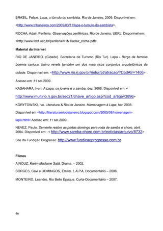 BRASIL. Felipe. Lapa, o túmulo do sambista. Rio de Janeiro, 2009. Disponível em:

<http://www.tribuneiros.com/2009/03/11/lapa-o-tumulo-do-sambista>.

ROCHA, Adair. Periferia: Observações periféricas. Rio de Janeiro. UERJ. Disponível em:

<http://www.febf.uerj.br/periferia/V1N1/adair_rocha.pdf>.

Material da Internet

RIO DE JANEIRO. (Cidade). Secretaria de Turismo (Rio Tur). Lapa - Berço da famosa

boemia carioca, bairro revela também um dos mais ricos conjuntos arquitetônicos da

cidade. Disponível em: <http://www.rio.rj.gov.br/riotur/pt/atracao/?CodAtr=1406> .

Acesso em :11 set.2009.

KASAHARA, Ivan. A Lapa, os jovens e o samba, dez. 2008. Disponível em: <

http://www.multirio.rj.gov.br/sec21/chave_artigo.asp?cod_artigo=3896>

KORYTOWSKI, Ivo. Literatura & Rio de Janeiro. Homenagem à Lapa, fev. 2008.

Disponível em <http://literaturaeriodejaneiro.blogspot.com/2005/08/homenagem-

lapa.html> Acesso em: 11 set.2009.

NEVEZ, Paulo. Semente reabre as portas domingo para roda de samba e choro, abril.
2004. Disponível em: < http://www.samba-choro.com.br/noticias/arquivo/8732>

Site da Fundição Progresso: http://www.fundicaoprogresso.com.br



Filmes

AINOUZ, Karim Madame Satã, Drama. – 2002.

BORGES, Cavi e DOMINGOS, Emílio. L.A.P.A, Documentário – 2006.

MONTEIRO, Leandro. Rio Belle Époque, Curta-Documentário – 2007.




46
 