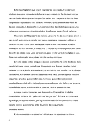 Esta dissertação tem sua origem no prazer da observação. Considero um

privilégio observar o comportamento humano com a cidade do Rio de Janeiro como

pano de fundo. A investigação das questões sociais e os comportamentos que deles

são gerados e aplicados na vida cotidiana revestem, qualquer observador nato, de

dúvidas e sedução. A descoberta de uma característica da cidade logo desperta uma

curiosidade, como em um ritmo interminável ,àqueles que se propõem à traduzi-la.

      Observar o conflito presente de maneira ubíqua no Rio de Janeiro (para o bem e

para o mal) assim como a maneira com que as pessoas se comportam, utilizam e

usufruem de uma cidade como o esta pode revelar sustos, surpresas e achados

reveladores ao virar de uma rua ou esquina. O simples ato de flanar pelas ruas e vielas

do centro da cidade ou da Lapa, por exemplo, pode revelar verdadeiras lições de vida.

Basta que o observador se envolva e permita que isso aconteça.

      Em uma cidade onde o choque de classes se encontra no cerne dos traços mais

característicos da cidade maravilhosa, é importante uma dose de cautela e outras

tantas de ponderação não apenas com o que se observa, mas também com aquilo que

se interpreta. Não existem verdades absolutas sobre o Rio. Existem apenas verdades

pequenas e grandes, que compõem esta metrópole que ainda insiste em ser

reconhecida como balneário, deixando pasmos aqueles que vêm de fora, por tamanha

pluralidade de estilos, comportamentos, pessoas, raças e belezas naturais.

      A cidade respira, transpira e vive de encontros. Empresários, favelados,

universitários, porteiros, etc.. todos cariocas “sangue bom”. Todos se encontram em

algum lugar, de alguma maneira, por algum motivo nesta cidade provinciana, cartão

postal e caótico, que diferencia o Rio de Janeiro de qualquer outra

cidade no mundo.

      E, da necessidade dos encontros, intrínseca na personalidade da cidade,


6
 