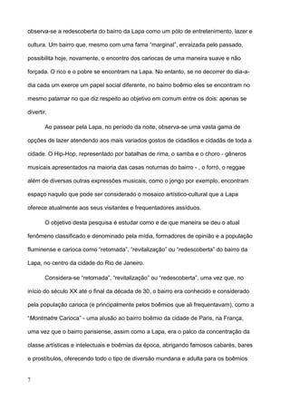 observa-se a redescoberta do bairro da Lapa como um pólo de entretenimento, lazer e

cultura. Um bairro que, mesmo com uma fama “marginal”, enraizada pelo passado,

possibilita hoje, novamente, o encontro dos cariocas de uma maneira suave e não

forçada. O rico e o pobre se encontram na Lapa. No entanto, se no decorrer do dia-a-

dia cada um exerce um papel social diferente, no bairro boêmio eles se encontram no

mesmo patamar no que diz respeito ao objetivo em comum entre os dois: apenas se

divertir.

        Ao passear pela Lapa, no período da noite, observa-se uma vasta gama de

opções de lazer atendendo aos mais variados gostos de cidadãos e cidadãs de toda a

cidade. O Hip-Hop, representado por batalhas de rima, o samba e o choro - gêneros

musicais apresentados na maioria das casas noturnas do bairro - , o forró, o reggae

além de diversas outras expressões musicais, como o jongo por exemplo, encontram

espaço naquilo que pode ser considerado o mosaico artístico-cultural que a Lapa

oferece atualmente aos seus visitantes e frequentadores assíduos.

        O objetivo desta pesquisa é estudar como e de que maneira se deu o atual

fenômeno classificado e denominado pela mídia, formadores de opinião e a população

fluminense e carioca como “retomada”, “revitalização” ou “redescoberta” do bairro da

Lapa, no centro da cidade do Rio de Janeiro.

        Considera-se “retomada”, “revitalização” ou “redescoberta”, uma vez que, no

início do século XX até o final da década de 30, o bairro era conhecido e considerado

pela população carioca (e principalmente pelos boêmios que ali frequentavam), como a

“Montmatre Carioca” - uma alusão ao bairro boêmio da cidade de Paris, na França,

uma vez que o bairro parisiense, assim como a Lapa, era o palco da concentração da

classe artísticas e intelectuais e boêmias da época, abrigando famosos cabarés, bares

e prostíbulos, oferecendo todo o tipo de diversão mundana e adulta para os boêmios


7
 