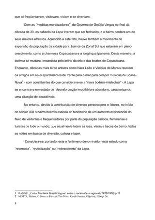 que ali freqüentavam, visitavam, viviam e se divertiam.

       Com as “medidas moralizadoras” 1 do Governo de Getúlio Vargas no final da

década de 30, os cabarés da Lapa tiveram que ser fechados, e o bairro perdera um de

seus maiores atrativos. Acrescido a este fato, houve também o movimento de

expansão da população da cidade para bairros da Zonal Sul que estavam em pleno

crescimento, como a charmosa Copacabana e a longínqua Ipanema. Desta maneira, a

boêmia se mudara, encantada pelo brilho da orla e das boates de Copacabana.

Enquanto, décadas mais tarde artistas como Nara Leão e Vinicius de Morais reuniam

os amigos em seus apartamentos de frente para o mar para compor músicas de Bossa-

Nova 2 - com constituintes do que considerava-se a “nova boêmia-intelectual” -.A Lapa

se encontrava em estado de desvalorização imobiliária e abandono, caracterizando

uma situação de decadência.

       No entanto, devido à contribuição de diversos personagens e fatores, no início

do século XXI o bairro boêmio assistiu ao fenômeno de um aumento exponencial do

fluxo de visitantes e frequentadores por parte da população carioca, fluminense e

turistas de todo o mundo, que atualmente lotam as ruas, vielas e becos do bairro, todas

as noites em busca de diversão, cultura e lazer.

        Considera-se, portanto, este o fenômeno denominado neste estudo como

“retomada”, “revitalização” ou “redescoberta” da Lapa.




1 RANGEL, Carlos Fronteira Brasil-Uruguai: entre o nacional e o regional (1928/1938) p.12
2 MOTTA, Nelson. O Som e a Fúria de Tim Maia. Rio de Janeiro: Objetiva, 2006 p. 36

8
 