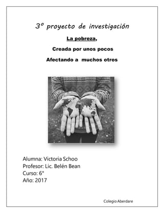 Colegio Aberdare
3° proyecto de investigación
La pobreza,
Creada por unos pocos
Afectando a muchos otros
Alumna: Victoria Schoo
Profesor: Lic. Belén Bean
Curso: 6°
Año: 2017
 