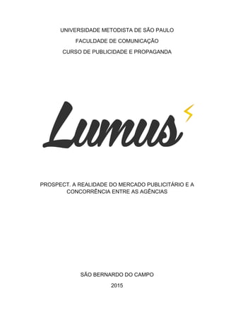UNIVERSIDADE METODISTA DE SÃO PAULO
FACULDADE DE COMUNICAÇÃO
CURSO DE PUBLICIDADE E PROPAGANDA
PROSPECT. A REALIDADE DO MERCADO PUBLICITÁRIO E A
CONCORRÊNCIA ENTRE AS AGÊNCIAS
SÃO BERNARDO DO CAMPO
2015
 