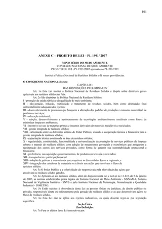 ANEXO C – PROJETO DE LEI – PL 1991/ 2007
MINISTÉRIO DO MEIO AMBIENTE
CONSELHO NACIONAL DE MEIO AMBIENTE
PROJETO DE LEI - PL 1991/2007 apensado ao PL 203/1991
Institui a Política Nacional de Resíduos Sólidos e dá outras providências.
O CONGRESSO NACIONAL decreta:
CAPÍTULO I
DAS DISPOSIÇÕES PRELIMINARES
Art. 1o Esta Lei institui a Política Nacional de Resíduos Sólidos e dispõe sobre diretrizes gerais
aplicáveis aos resíduos sólidos no País.
Art. 2o São diretrizes da Política Nacional de Resíduos Sólidos:
I - proteção da saúde pública e da qualidade do meio ambiente;
II - não-geração, redução, reutilização e tratamento de resíduos sólidos, bem como destinação final
ambientalmente adequada dos rejeitos;
III - desenvolvimento de processos que busquem a alteração dos padrões de produção e consumo sustentável de
produtos e serviços;
IV - educação ambiental;
V - adoção, desenvolvimento e aprimoramento de tecnologias ambientalmente saudáveis como forma de
minimizar impactos ambientais;
VI - incentivo ao uso de matérias-primas e insumos derivados de materiais recicláveis e reciclados;
VII - gestão integrada de resíduos sólidos;
VIII - articulação entre as diferentes esferas do Poder Público, visando a cooperação técnica e financeira para a
gestão integrada de resíduos sólidos;
IX - capacitação técnica continuada na área de resíduos sólidos;
X - regularidade, continuidade, funcionalidade e universalização da prestação de serviços públicos de limpeza
urbana e manejo de resíduos sólidos, com adoção de mecanismos gerenciais e econômicos que assegurem a
recuperação dos custos dos serviços prestados, como forma de garantir sua sustentabilidade operacional e
financeira;
XI - preferência, nas aquisições governamentais, de produtos recicláveis e reciclados;
XII - transparência e participação social;
XIII - adoção de práticas e mecanismos que respeitem as diversidades locais e regionais; e
XIV - integração dos catadores de materiais recicláveis nas ações que envolvam o fluxo de
resíduos sólidos.
Art. 3o O Poder Público e a coletividade são responsáveis pela efetividade das ações que
envolvam os resíduos sólidos gerados.
Art. 4o Aplicam-se aos resíduos sólidos, além do disposto nesta Lei e na Lei no 11.445, de 5 de janeiro
de 2007, as normas estabelecidas pelos órgãos do Sistema Nacional do Meio Ambiente - SISNAMA, Sistema
Nacional de Vigilância Sanitária - SNVS e pelo Instituto Nacional de Metrologia, Normalização e Qualidade
Industrial - INMETRO.
Art. 5o Estão sujeitas à observância desta Lei as pessoas físicas ou jurídicas, de direito público ou
privado, responsáveis direta ou indiretamente pela geração de resíduos sólidos e as que desenvolvam ações no
fluxo de resíduos sólidos.
Art. 6o Esta Lei não se aplica aos rejeitos radioativos, os quais deverão reger-se por legislação
específica.
Seção Única
Das Definições
Art. 7o Para os efeitos desta Lei entende-se por:
101
 