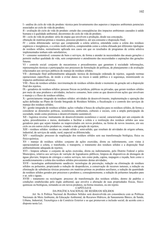 I - análise do ciclo de vida do produto: técnica para levantamento dos aspectos e impactos ambientais potenciais
associados ao ciclo de vida do produto;
II - avaliação do ciclo de vida do produto: estudo das conseqüências dos impactos ambientais causados à saúde
humana e à qualidade ambiental, decorrentes do ciclo de vida do produto;
III - ciclo de vida do produto: série de etapas que envolvem a produção, desde sua concepção,
obtenção de matérias-primas e insumos, processo produtivo, até seu consumo e disposição final;
IV - coleta diferenciada: serviço que compreende a coleta seletiva, entendida como a coleta dos resíduos
orgânicos e inorgânicos, e a coleta multi-seletiva, compreendida como a coleta efetuada por diferentes tipologias
de resíduos sólidos, normalmente aplicada nos casos em que os resultados de programas de coleta seletiva
implementados tenham sido satisfatórios;
V - consumo sustentável: consumo de bens e serviços, de forma a atender às necessidades das atuais gerações e
permitir melhor qualidade de vida, sem comprometer o atendimento das necessidades e aspirações das gerações
futuras;
VI - controle social: conjunto de mecanismos e procedimentos que garantam à sociedade informações,
representações técnicas e participações nos processos de formulação de políticas, de planejamento e de avaliação
relacionados aos serviços públicos de manejo de resíduos sólidos;
VII - destinação final ambientalmente adequada: técnica de destinação ordenada de rejeitos, segundo normas
operacionais específicas, de modo a evitar danos ou riscos à saúde pública e à segurança, minimizando os
impactos ambientais adversos;
VIII - fluxo de resíduos sólidos: movimentação de resíduos sólidos desde o momento da geração até a disposição
final dos rejeitos;
IX - geradores de resíduos sólidos: pessoas físicas ou jurídicas, públicas ou privadas, que geram resíduos sólidos
por meio de seus produtos e atividades, inclusive consumo, bem como as que desenvolvem ações que envolvam
o manejo e o fluxo de resíduos sólidos;
X - gerenciamento integrado de resíduos sólidos: atividades de desenvolvimento, implementação e operação das
ações definidas no Plano de Gestão Integrada de Resíduos Sólidos, a fiscalização e o controle dos serviços de
manejo dos resíduos sólidos;
XI - gestão integrada de resíduos sólidos: ações voltadas à busca de soluções para os resíduos sólidos, de forma a
considerar as dimensões políticas, econômicas, ambientais, culturais e sociais, com a ampla participação da
sociedade, tendo como premissa o desenvolvimento sustentável;
XII - logística reversa: instrumento de desenvolvimento econômico e social, caracterizada por um conjunto de
ações, procedimentos e meios, destinados a facilitar a coleta e a restituição dos resíduos sólidos aos seus
geradores para que sejam tratados ou reaproveitados em novos produtos, na forma de novos insumos, em seu
ciclo ou em outros ciclos produtivos, visando a não geração de rejeitos;
XIII - resíduos sólidos: resíduos no estado sólido e semi-sólido, que resultam de atividades de origem urbana,
industrial, de serviços de saúde, rural, especial ou diferenciada;
XIV - reutilização: processo de reaplicação dos resíduos sólidos sem sua transformação biológica, física ou
físico-química;
XV - manejo de resíduos sólidos: conjunto de ações exercidas, direta ou indiretamente, com vistas à
operacionalizar a coleta, o transbordo, o transporte, o tratamento dos resíduos sólidos e a disposição final
ambientalmente adequada de rejeitos;
XVI - limpeza urbana: o conjunto de ações exercidas, direta ou indiretamente, pelo Distrito Federal e pelos
Municípios, relativa aos serviços de varrição de logradouros públicos; limpeza de dispositivos de drenagem de
águas pluviais; limpeza de córregos e outros serviços, tais como poda, capina, raspagem e roçada, bem como o
acondicionamento e coleta dos resíduos sólidos provenientes destas atividades;
XVII - tecnologias ambientalmente saudáveis: tecnologias de prevenção, redução ou eliminação de resíduos
sólidos ou poluentes, propiciando a redução de desperdícios, a conservação de recursos naturais, a redução ou
eliminação de substâncias tóxicas presentes em matérias-primas ou produtos auxiliares, a redução da quantidade
de resíduos sólidos gerados por processos e produtos e, conseqüentemente, a redução de poluentes lançados para
o ar, solo e águas;
XVIII - tratamento ou reciclagem: processo de transformação dos resíduos sólidos, dentro de padrões e
condições estabelecidas pelo órgão ambiental, que envolve a alteração de suas propriedades físicas, físico-
químicas ou biológicas, tornando-os em novos produtos, na forma insumos, ou em rejeito.
CAPÍTULO II
DA POLÍTICA NACIONAL DE RESÍDUOS SÓLIDOS
Art. 8o A Política Nacional de Resíduos Sólidos será desenvolvida em consonância com as Políticas
Nacionais de Meio Ambiente, de Educação Ambiental, de Recursos Hídricos, de Saneamento Básico, de Saúde,
Urbana, Industrial, Tecnológica e de Comércio Exterior e as que promovam a inclusão social, de acordo com o
disposto nesta Lei.
102
 