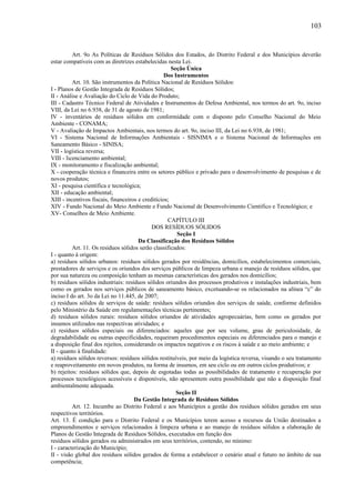Art. 9o As Políticas de Resíduos Sólidos dos Estados, do Distrito Federal e dos Municípios deverão
estar compatíveis com as diretrizes estabelecidas nesta Lei.
Seção Única
Dos Instrumentos
Art. 10. São instrumentos da Política Nacional de Resíduos Sólidos:
I - Planos de Gestão Integrada de Resíduos Sólidos;
II - Análise e Avaliação do Ciclo de Vida do Produto;
III - Cadastro Técnico Federal de Atividades e Instrumentos de Defesa Ambiental, nos termos do art. 9o, inciso
VIII, da Lei no 6.938, de 31 de agosto de 1981;
IV - inventários de resíduos sólidos em conformidade com o disposto pelo Conselho Nacional do Meio
Ambiente - CONAMA;
V - Avaliação de Impactos Ambientais, nos termos do art. 9o, inciso III, da Lei no 6.938, de 1981;
VI - Sistema Nacional de Informações Ambientais - SISNIMA e o Sistema Nacional de Informações em
Saneamento Básico - SINISA;
VII - logística reversa;
VIII - licenciamento ambiental;
IX - monitoramento e fiscalização ambiental;
X - cooperação técnica e financeira entre os setores público e privado para o desenvolvimento de pesquisas e de
novos produtos;
XI - pesquisa científica e tecnológica;
XII - educação ambiental;
XIII - incentivos fiscais, financeiros e creditícios;
XIV - Fundo Nacional do Meio Ambiente e Fundo Nacional de Desenvolvimento Cientifico e Tecnológico; e
XV- Conselhos de Meio Ambiente.
CAPÍTULO III
DOS RESÍDUOS SÓLIDOS
Seção I
Da Classificação dos Resíduos Sólidos
Art. 11. Os resíduos sólidos serão classificados:
I - quanto à origem:
a) resíduos sólidos urbanos: resíduos sólidos gerados por residências, domicílios, estabelecimentos comerciais,
prestadores de serviços e os oriundos dos serviços públicos de limpeza urbana e manejo de resíduos sólidos, que
por sua natureza ou composição tenham as mesmas características dos gerados nos domicílios;
b) resíduos sólidos industriais: resíduos sólidos oriundos dos processos produtivos e instalações industriais, bem
como os gerados nos serviços públicos de saneamento básico, excetuando-se os relacionados na alínea “c” do
inciso I do art. 3o da Lei no 11.445, de 2007;
c) resíduos sólidos de serviços de saúde: resíduos sólidos oriundos dos serviços de saúde, conforme definidos
pelo Ministério da Saúde em regulamentações técnicas pertinentes;
d) resíduos sólidos rurais: resíduos sólidos oriundos de atividades agropecuárias, bem como os gerados por
insumos utilizados nas respectivas atividades; e
e) resíduos sólidos especiais ou diferenciados: aqueles que por seu volume, grau de periculosidade, de
degradabilidade ou outras especificidades, requeiram procedimentos especiais ou diferenciados para o manejo e
a disposição final dos rejeitos, considerando os impactos negativos e os riscos à saúde e ao meio ambiente; e
II - quanto à finalidade:
a) resíduos sólidos reversos: resíduos sólidos restituíveis, por meio da logística reversa, visando o seu tratamento
e reaproveitamento em novos produtos, na forma de insumos, em seu ciclo ou em outros ciclos produtivos; e
b) rejeitos: resíduos sólidos que, depois de esgotadas todas as possibilidades de tratamento e recuperação por
processos tecnológicos acessíveis e disponíveis, não apresentem outra possibilidade que não a disposição final
ambientalmente adequada.
Seção II
Da Gestão Integrada de Resíduos Sólidos
Art. 12. Incumbe ao Distrito Federal e aos Municípios a gestão dos resíduos sólidos gerados em seus
respectivos territórios.
Art. 13. É condição para o Distrito Federal e os Municípios terem acesso a recursos da União destinados a
empreendimentos e serviços relacionados à limpeza urbana e ao manejo de resíduos sólidos a elaboração de
Planos de Gestão Integrada de Resíduos Sólidos, executados em função dos
resíduos sólidos gerados ou administrados em seus territórios, contendo, no mínimo:
I - caracterização do Município;
II - visão global dos resíduos sólidos gerados de forma a estabelecer o cenário atual e futuro no âmbito de sua
competência;
103
 