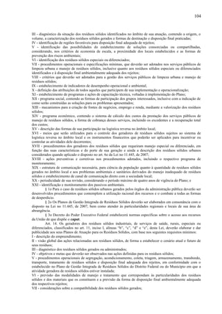 III - diagnóstico da situação dos resíduos sólidos identificados no âmbito de sua atuação, contendo a origem, o
volume, a caracterização dos resíduos sólidos gerados e formas de destinação e disposição final praticadas;
IV - identificação de regiões favoráveis para disposição final adequada de rejeitos;
V - identificação das possibilidades do estabelecimento de soluções consorciadas ou compartilhadas,
considerando, nos critérios de economia de escala, a proximidade dos locais estabelecidos e as formas de
prevenção dos riscos ambientais;
VI - identificação dos resíduos sólidos especiais ou diferenciados;
VII - procedimentos operacionais e especificações mínimas, que deverão ser adotados nos serviços públicos de
limpeza urbana e manejo de resíduos sólidos, inclusive quanto aos resíduos sólidos especiais ou diferenciados
identificados e à disposição final ambientalmente adequada dos rejeitos;
VIII - critérios que deverão ser adotados para a gestão dos serviços públicos de limpeza urbana e manejo de
resíduos sólidos;
IX - estabelecimento de indicadores de desempenho operacional e ambiental;
X - definição das atribuições de todos aqueles que participem de sua implementação e operacionalização;
XI - estabelecimento de programas e ações de capacitação técnica, voltadas à implementação do Plano;
XII - programa social, contendo as formas de participação dos grupos interessados, inclusive com a indicação de
como serão construídas as soluções para os problemas apresentados;
XIII - mecanismos para a criação de fontes de negócios, emprego e renda, mediante a valorização dos resíduos
sólidos;
XIV - programa econômico, contendo o sistema de cálculo dos custos da prestação dos serviços públicos de
manejo de resíduos sólidos, a forma de cobrança desses serviços, incluindo os excedentes e a recuperação total
dos custos;
XV - descrição das formas de sua participação na logística reversa no âmbito local;
XVI - meios que serão utilizados para o controle dos geradores de resíduos sólidos sujeitos ao sistema de
logística reversa no âmbito local e os instrumentos financeiros que poderão ser aplicados para incentivar ou
controlar as atividades dele decorrentes;
XVII - procedimentos dos geradores dos resíduos sólidos que requeiram manejo especial ou diferenciado, em
função das suas características e do porte de sua geração e ainda a descrição dos resíduos sólidos urbanos
considerados quando aplicado o disposto no art. 6o da Lei no 11.445, de 2007;
XVIII - ações preventivas e corretivas nos procedimentos adotados, incluindo o respectivo programa de
monitoramento;
XIX - estrutura de comunicação necessária, para ciência da população quanto à quantidade de resíduos sólidos
gerados no âmbito local e aos problemas ambientais e sanitários derivados do manejo inadequado de resíduos
sólidos e estabelecimento de canal de comunicação direto com a sociedade local;
XX - periodicidade de sua revisão, considerando o período máximo de quatro anos de vigência do Plano; e
XXI - identificação e monitoramento dos passivos ambientais.
§ 1o Para o caso de resíduos sólidos urbanos gerados pelos órgãos da administração pública deverão ser
desenvolvidos procedimentos que contemplem a utilização racional dos recursos e o combate a todas as formas
de desperdício.
§ 2o Os Planos de Gestão Integrada de Resíduos Sólidos deverão ser elaborados em consonância com o
disposto na Lei no 11.445, de 2007, bem como atender às particularidades regionais e locais de sua área de
abrangência.
§ 3o Decreto do Poder Executivo Federal estabelecerá normas específicas sobre o acesso aos recursos
da União de que dispõe o caput.
Art. 14. Os geradores dos resíduos sólidos industriais, de serviços de saúde, rurais, especiais ou
diferenciados, classificados no art. 11, inciso I, alíneas “b”, “c”, “d” e “e”, desta Lei, deverão elaborar e dar
publicidade aos seus Planos de Atuação para os Resíduos Sólidos, com base nos seguintes requisitos mínimos:
I - descrição do empreendimento;
II - visão global das ações relacionadas aos resíduos sólidos, de forma a estabelecer o cenário atual e futuro de
seus resíduos;
III - diagnóstico dos resíduos sólidos gerados ou administrados;
IV - objetivos e metas que deverão ser observados nas ações definidas para os resíduos sólidos;
V - procedimentos operacionais de segregação, acondicionamento, coleta, triagem, armazenamento, transbordo,
transporte, tratamento de resíduos sólidos e disposição final adequada dos rejeitos, em conformidade com o
estabelecido no Plano de Gestão Integrada de Resíduos Sólidos do Distrito Federal ou do Município em que a
atividade geradora de resíduos sólidos estiver instalada;
VI - previsão das modalidades de manejo e tratamento que correspondam às particularidades dos resíduos
sólidos e dos materiais que os constituem e a previsão da forma de disposição final ambientalmente adequada
dos respectivos rejeitos;
VII - considerações sobre a compatibilidade dos resíduos sólidos gerados;
104
 