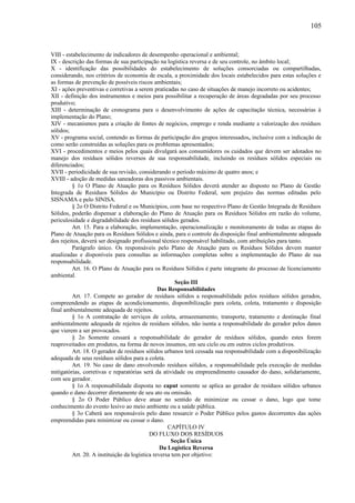 VIII - estabelecimento de indicadores de desempenho operacional e ambiental;
IX - descrição das formas de sua participação na logística reversa e de seu controle, no âmbito local;
X - identificação das possibilidades do estabelecimento de soluções consorciadas ou compartilhadas,
considerando, nos critérios de economia de escala, a proximidade dos locais estabelecidos para estas soluções e
as formas de prevenção de possíveis riscos ambientais;
XI - ações preventivas e corretivas a serem praticadas no caso de situações de manejo incorreto ou acidentes;
XII - definição dos instrumentos e meios para possibilitar a recuperação de áreas degradadas por seu processo
produtivo;
XIII - determinação de cronograma para o desenvolvimento de ações de capacitação técnica, necessárias à
implementação do Plano;
XIV - mecanismos para a criação de fontes de negócios, emprego e renda mediante a valorização dos resíduos
sólidos;
XV - programa social, contendo as formas de participação dos grupos interessados, inclusive com a indicação de
como serão construídas as soluções para os problemas apresentados;
XVI - procedimentos e meios pelos quais divulgará aos consumidores os cuidados que devem ser adotados no
manejo dos resíduos sólidos reversos de sua responsabilidade, incluindo os resíduos sólidos especiais ou
diferenciados;
XVII - periodicidade de sua revisão, considerando o período máximo de quatro anos; e
XVIII - adoção de medidas saneadoras dos passivos ambientais.
§ 1o O Plano de Atuação para os Resíduos Sólidos deverá atender ao disposto no Plano de Gestão
Integrada de Resíduos Sólidos do Município ou Distrito Federal, sem prejuízo das normas editadas pelo
SISNAMA e pelo SINISA.
§ 2o O Distrito Federal e os Municípios, com base no respectivo Plano de Gestão Integrada de Resíduos
Sólidos, poderão dispensar a elaboração do Plano de Atuação para os Resíduos Sólidos em razão do volume,
periculosidade e degradabilidade dos resíduos sólidos gerados.
Art. 15. Para a elaboração, implementação, operacionalização e monitoramento de todas as etapas do
Plano de Atuação para os Resíduos Sólidos e ainda, para o controle da disposição final ambientalmente adequada
dos rejeitos, deverá ser designado profissional técnico responsável habilitado, com atribuições para tanto.
Parágrafo único. Os responsáveis pelo Plano de Atuação para os Resíduos Sólidos devem manter
atualizadas e disponíveis para consultas as informações completas sobre a implementação do Plano de sua
responsabilidade.
Art. 16. O Plano de Atuação para os Resíduos Sólidos é parte integrante do processo de licenciamento
ambiental.
Seção III
Das Responsabilidades
Art. 17. Compete ao gerador de resíduos sólidos a responsabilidade pelos resíduos sólidos gerados,
compreendendo as etapas de acondicionamento, disponibilização para coleta, coleta, tratamento e disposição
final ambientalmente adequada de rejeitos.
§ 1o A contratação de serviços de coleta, armazenamento, transporte, tratamento e destinação final
ambientalmente adequada de rejeitos de resíduos sólidos, não isenta a responsabilidade do gerador pelos danos
que vierem a ser provocados.
§ 2o Somente cessará a responsabilidade do gerador de resíduos sólidos, quando estes forem
reaproveitados em produtos, na forma de novos insumos, em seu ciclo ou em outros ciclos produtivos.
Art. 18. O gerador de resíduos sólidos urbanos terá cessada sua responsabilidade com a disponibilização
adequada de seus resíduos sólidos para a coleta.
Art. 19. No caso de dano envolvendo resíduos sólidos, a responsabilidade pela execução de medidas
mitigatórias, corretivas e reparatórias será da atividade ou empreendimento causador do dano, solidariamente,
com seu gerador.
§ 1o A responsabilidade disposta no caput somente se aplica ao gerador de resíduos sólidos urbanos
quando o dano decorrer diretamente de seu ato ou omissão.
§ 2o O Poder Público deve atuar no sentido de minimizar ou cessar o dano, logo que tome
conhecimento do evento lesivo ao meio ambiente ou a saúde pública.
§ 3o Caberá aos responsáveis pelo dano ressarcir o Poder Público pelos gastos decorrentes das ações
empreendidas para minimizar ou cessar o dano.
CAPÍTULO IV
DO FLUXO DOS RESÍDUOS
Seção Única
Da Logística Reversa
Art. 20. A instituição da logística reversa tem por objetivo:
105
 