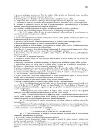 I - promover ações para garantir que o fluxo dos resíduos sólidos gerados seja direcionado para a sua cadeia
produtiva ou para cadeias produtivas de outros geradores;
II - reduzir a poluição e o desperdício de materiais associados à geração de resíduos sólidos;
III - proporcionar maior incentivo à substituição dos insumos por outros que não degradem o meio ambiente;
IV - compatibilizar interesses conflitantes entre os agentes econômicos, ambientais, sociais, culturais e políticos;
V - promover o alinhamento entre os processos de gestão empresarial e mercadológica com os de gestão
ambiental, com o objetivo de desenvolver estratégias sustentáveis;
VI - estimular a produção e o consumo de produtos derivados de materiais reciclados e recicláveis; e
VII - propiciar que as atividades produtivas alcancem marco de eficiência e sustentabilidade.
Art. 21. Os resíduos sólidos deverão ser reaproveitados em produtos na forma de novos insumos, em
seu ciclo ou em outros ciclos produtivos, cabendo:
I - ao consumidor:
a) acondicionar adequadamente e de forma diferenciada os resíduos sólidos gerados, atentando para práticas que
possibilitem a redução de sua geração; e
b) após a utilização do produto, disponibilizar adequadamente os resíduos sólidos reversos para coleta;
II - ao titular dos serviços públicos de limpeza urbana e manejo de resíduos sólidos:
a) adotar tecnologias de modo a absorver ou reaproveitar os resíduos sólidos reversos oriundos dos serviços
públicos de limpeza urbana e manejo de resíduos sólidos;
b) articular com os geradores dos resíduos sólidos a implementação da estrutura necessária para garantir o fluxo
de retorno dos resíduos sólidos reversos, oriundos dos serviços de limpeza urbana; e
c) disponibilizar postos de coleta para os resíduos sólidos reversos e dar destinação final ambientalmente
adequada aos rejeitos;
III - ao fabricante e ao importador de produtos:
a) recuperar os resíduos sólidos, na forma de novas matérias-primas ou novos produtos em seu ciclo ou em
outros ciclos produtivos;
b) desenvolver e implementar tecnologias que absorva ou elimine de sua produção os resíduos sólidos reversos;
c) disponibilizar postos de coleta para os resíduos sólidos reversos aos revendedores, comerciantes e
distribuidores, e dar destinação final ambientalmente adequada aos rejeitos;
d) garantir, em articulação com sua rede de comercialização, o fluxo de retorno dos resíduos sólidos reversos; e
e) disponibilizar informações sobre a localização dos postos de coleta dos resíduos sólidos reversos e divulgar,
por meio de campanhas publicitárias e programas, mensagens educativas de combate ao descarte inadequado; e
IV - aos revendedores, comerciantes e distribuidores de produtos:
a) receber, acondicionar e armazenar temporariamente, de forma ambientalmente segura, os resíduos sólidos
reversos oriundos dos produtos revendidos, comercializados ou distribuídos;
b) disponibilizar postos de coleta para os resíduos sólidos reversos aos consumidores; e
c) informar o consumidor sobre a coleta dos resíduos sólidos reversos e seu funcionamento.
Art. 22. Os resíduos sólidos reversos coletados pelos serviços de limpeza urbana, em conformidade com
o art. 7o da Lei no 11.445, de 2007, deverão ser disponibilizados pelo Distrito Federal e Municípios em
instalações ambientalmente adequadas e seguras, para que seus geradores providenciem o retorno para seu ciclo
ou outro ciclo produtivo.
§ 1o O responsável pelos serviços públicos de limpeza urbana e manejo de resíduos sólidos poderá
cobrar pela coleta, armazenamento e disponibilização dos resíduos sólidos reversos.
§ 2o Para o cumprimento do disposto no caput deste artigo, o responsável pelos serviços públicos de
limpeza urbana e manejo de resíduos sólidos deverá priorizar a contratação de organizações produtivas de
catadores de materiais recicláveis formadas por pessoas físicas de baixa renda.
Art. 23. A implementação da logística reversa dar-se-á nas cadeias produtivas, conforme estabelecido
em regulamento.
Parágrafo único. A regulamentação priorizará a implantação da logística reversa nas cadeias produtivas,
considerando a natureza do impacto à saúde pública e ao meio ambiente dos resíduos sólidos gerados, bem como
os efeitos econômicos e sociais decorrentes de sua adoção.
CAPÍTULO V
DOS INSTRUMENTOS ECONÔMICOS E FINANCEIROS
Art. 24. O Poder Público atuará no sentido de estruturar programas indutores e linhas de financiamentos
para atender, prioritariamente, às iniciativas:
I - de prevenção e redução de resíduos sólidos no processo produtivo;
II - de desenvolvimento de pesquisas voltadas à prevenção da geração de resíduos sólidos e produtos que
atendam à proteção ambiental e à saúde humana;
III - de infra-estrutura física e equipamentos para as organizações produtivas de catadores de materiais
recicláveis formadas exclusivamente por pessoas físicas de baixa renda, reconhecida como tal pelo Poder
Público;
106
 