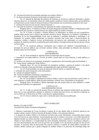 IV - de desenvolvimento de tecnologias aplicadas aos resíduos sólidos; e
V - de desenvolvimento de projetos consorciados de logística reversa.
Art. 25. Quando da aplicação das políticas de fomentos ou incentivos creditícios destinadas a atender
diretrizes desta Lei, as instituições oficiais de crédito podem estabelecer critérios diferenciados que possibilitem
ao beneficiário acessar crédito do Sistema Financeiro Nacional para seus investimentos produtivos, tais como:
I - cobrança da menor taxa de juros do sistema financeiro; e
II - concessão de carências e o parcelamento das operações de crédito e financiamento.
Parágrafo único. A existência do Plano de Gestão Integrada de Resíduos Sólidos é condição prévia para
o recebimento dos incentivos e financiamentos dos órgãos federais de crédito e fomento.
Art. 26. A União, os Estados, o Distrito Federal e os Municípios, no âmbito de suas competências,
poderão editar normas com o objetivo de conceder incentivos fiscais, financeiros ou creditícios, respeitadas as
limitações da Lei de Responsabilidade Fiscal, para as indústrias e entidades dedicadas à reutilização e ao
tratamento de resíduos sólidos produzidos no território nacional, bem como para o desenvolvimento de
programas voltados à logística reversa, prioritariamente em parceria com associações ou cooperativas de
catadores de materiais recicláveis reconhecidas pelo poder público e formada exclusivamente por pessoas físicas
de baixa renda.
Art. 27. Os consórcios públicos, constituídos com o objetivo de viabilizar a descentralização e a
prestação de serviços públicos que envolvam resíduos sólidos, terão prioridade na obtenção dos incentivos
propostos pelo Governo Federal.
CAPÍTULO VI
DAS PROIBIÇÕES
Art. 28. Ficam proibidas as seguintes formas de disposição final de rejeitos:
I - lançamento nos corpos hídricos e no solo, de modo a causar danos ao meio ambiente, à saúde pública e à
segurança;
II - queima a céu aberto ou em recipientes, instalações e equipamentos não licenciados para esta finalidade; e
III - outras formas vedadas pelo Poder Público.
Parágrafo único. No caso de decretação de emergência sanitária, a queima de resíduos a céu aberto
poderá ser realizada, desde que autorizada e acompanhada pelo órgão ambiental competente.
Art. 29. Ficam proibidas, nas áreas de disposição final de rejeitos, as seguintes atividades:
I - utilização dos rejeitos dispostos, como alimentação;
II - catação em qualquer hipótese;
III - fixação de habitações temporárias e permanentes; e
IV - outras atividades vedadas pelo Poder Público.
Art. 30. Fica proibida a importação de resíduos sólidos e rejeitos cujas características causem danos ao
meio ambiente e à saúde pública, ainda que para tratamento, reforma, reuso, reutilização ou recuperação.
Parágrafo único. Os resíduos e rejeitos importados que não causem danos ao meio ambiente e à saúde
pública serão definidos em regulamento.
CAPÍTULO VII
DAS DISPOSIÇÕES FINAIS
Art. 31. A ação ou omissão das pessoas físicas ou jurídicas que importem inobservância aos preceitos
desta Lei e a seus regulamentos sujeitam os infratores às sanções previstas em lei, em especial as dispostas na
Lei no 9.605, de 12 de fevereiro de 1998, e seus decretos regulamentadores.
Art. 32. Esta Lei entrará em vigor cento e oitenta dias após a data da sua publicação.
Brasília,
EM Nº 58/MMA/2007
Brasília, 4 de julho de 2007.
Excelentíssimo Senhor Presidente da República,
1. Submeto à apreciação de Vossa Excelência o projeto de lei que dispõe sobre as diretrizes aplicáveis aos
resíduos sólidos, institui a Política Nacional de Resíduos Sólidos, e dá outras providências.
2. A geração de resíduos sólidos é um fenômeno inevitável que ocorre diariamente, ocasionando danos muitas
vezes irreversíveis ao meio ambiente. A preocupação para com os resíduos é universal e vem sendo discutida há
algumas décadas nas esferas nacional e internacional. Acrescido a isso, a expansão da consciência coletiva com
relação ao meio ambiente e a complexidade das atuais demandas ambientais, sociais e econômicas, induzem a
um novo posicionamento dos três níveis de governo, da sociedade civil e da iniciativa privada em face de tais
questões. A crescente idéia de preservação dos recursos naturais e a questão de saúde pública associada aos
resíduos sólidos, indicam que a gestão integrada de resíduos sólidos e os processos de tecnologia limpa são
107
 