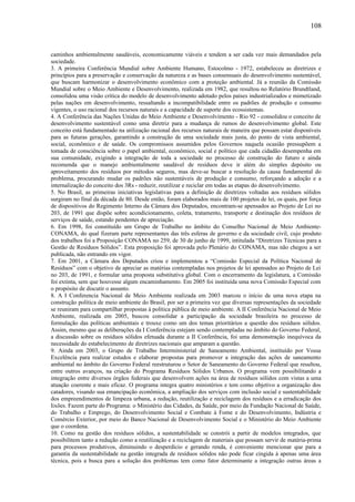 caminhos ambientalmente saudáveis, economicamente viáveis e tendem a ser cada vez mais demandados pela
sociedade.
3. A primeira Conferência Mundial sobre Ambiente Humano, Estocolmo - 1972, estabeleceu as diretrizes e
princípios para a preservação e conservação da natureza e as bases consensuais do desenvolvimento sustentável,
que buscam harmonizar o desenvolvimento econômico com a proteção ambiental. Já a reunião da Comissão
Mundial sobre o Meio Ambiente e Desenvolvimento, realizada em 1982, que resultou no Relatório Brundtland,
consolidou uma visão crítica do modelo de desenvolvimento adotado pelos países industrializados e mimetizado
pelas nações em desenvolvimento, ressaltando a incompatibilidade entre os padrões de produção e consumo
vigentes, o uso racional dos recursos naturais e a capacidade de suporte dos ecossistemas.
4. A Conferência das Nações Unidas do Meio Ambiente e Desenvolvimento - Rio 92 - consolidou o conceito de
desenvolvimento sustentável como uma diretriz para a mudança de rumos do desenvolvimento global. Este
conceito está fundamentado na utilização racional dos recursos naturais de maneira que possam estar disponíveis
para as futuras gerações, garantindo a construção de uma sociedade mais justa, do ponto de vista ambiental,
social, econômico e de saúde. Os compromissos assumidos pelos Governos naquela ocasião pressupõem a
tomada de consciência sobre o papel ambiental, econômico, social e político que cada cidadão desempenha em
sua comunidade, exigindo a integração de toda a sociedade no processo de construção do futuro e ainda
recomenda que o manejo ambientalmente saudável de resíduos deve ir além do simples depósito ou
aproveitamento dos resíduos por métodos seguros, mas deve-se buscar a resolução da causa fundamental do
problema, procurando mudar os padrões não sustentáveis de produção e consumo, reforçando a adoção e a
internalização do conceito dos 3Rs - reduzir, reutilizar e reciclar em todas as etapas do desenvolvimento.
5. No Brasil, as primeiras iniciativas legislativas para a definição de diretrizes voltadas aos resíduos sólidos
surgiram no final da década de 80. Desde então, foram elaborados mais de 100 projetos de lei, os quais, por força
de dispositivos do Regimento Interno da Câmara dos Deputados, encontram-se apensados ao Projeto de Lei no
203, de 1991 que dispõe sobre acondicionamento, coleta, tratamento, transporte e destinação dos resíduos de
serviços de saúde, estando pendentes de apreciação.
6. Em 1998, foi constituído um Grupo de Trabalho no âmbito do Conselho Nacional de Meio Ambiente-
CONAMA, do qual fizeram parte representantes das três esferas de governo e da sociedade civil, cujo produto
dos trabalhos foi a Proposição CONAMA no 259, de 30 de junho de 1999, intitulada “Diretrizes Técnicas para a
Gestão de Resíduos Sólidos”. Esta proposição foi aprovada pelo Plenário do CONAMA, mas não chegou a ser
publicada, não entrando em vigor.
7. Em 2001, a Câmara dos Deputados criou e implementou a “Comissão Especial da Política Nacional de
Resíduos” com o objetivo de apreciar as matérias contempladas nos projetos de lei apensados ao Projeto de Lei
no 203, de 1991, e formular uma proposta substitutiva global. Com o encerramento da legislatura, a Comissão
foi extinta, sem que houvesse algum encaminhamento. Em 2005 foi instituída uma nova Comissão Especial com
o propósito de discutir o assunto.
8. A I Conferencia Nacional de Meio Ambiente realizada em 2003 marcou o início de uma nova etapa na
construção política de meio ambiente do Brasil, por ser a primeira vez que diversas representações da sociedade
se reuniram para compartilhar propostas à política pública de meio ambiente. A II Conferência Nacional de Meio
Ambiente, realizada em 2005, buscou consolidar a participação da sociedade brasileira no processo de
formulação das políticas ambientais e trouxe como um dos temas prioritários a questão dos resíduos sólidos.
Assim, mesmo que as deliberações da I Conferência estejam sendo contempladas no âmbito do Governo Federal,
a discussão sobre os resíduos sólidos efetuada durante a II Conferência, foi uma demonstração inequívoca da
necessidade do estabelecimento de diretrizes nacionais que amparam a questão.
9. Ainda em 2003, o Grupo de Trabalho Interministerial de Saneamento Ambiental, instituído por Vossa
Excelência para realizar estudos e elaborar propostas para promover a integração das ações de saneamento
ambiental no âmbito do Governo Federal reestruturou o Setor de Saneamento do Governo Federal que resultou,
entre outros avanços, na criação do Programa Resíduos Sólidos Urbanos. O programa vem possibilitando a
integração entre diversos órgãos federais que desenvolvem ações na área de resíduos sólidos com vistas a uma
atuação coerente e mais eficaz. O programa integra quatro ministérios e tem como objetivo a organização dos
catadores, visando sua emancipação econômica, a ampliação dos serviços com inclusão social e sustentabilidade
dos empreendimentos de limpeza urbana, a redução, reutilização e reciclagem dos resíduos e a erradicação dos
lixões. Fazem parte do Programa: o Ministério das Cidades, da Saúde, por meio da Fundação Nacional de Saúde,
do Trabalho e Emprego, do Desenvolvimento Social e Combate à Fome e do Desenvolvimento, Indústria e
Comércio Exterior, por meio do Banco Nacional de Desenvolvimento Social e o Ministério do Meio Ambiente
que o coordena.
10. Como na gestão dos resíduos sólidos, a sustentabilidade se constrói a partir de modelos integrados, que
possibilitem tanto a redução como a reutilização e a reciclagem de materiais que possam servir de matéria-prima
para processos produtivos, diminuindo o desperdício e gerando renda, é conveniente mencionar que para a
garantia da sustentabilidade na gestão integrada de resíduos sólidos não pode ficar cingida à apenas uma área
técnica, pois a busca para a solução dos problemas tem como fator determinante a integração outras áreas a
108
 