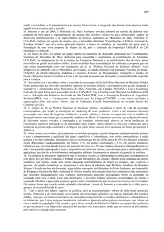 saúde, a fazendária, a de planejamento e as sociais, Desta forma, a integração das demais áreas técnicas trarão
significativos avanços para a questão.
11. Durante o ano de 2004, o Ministério do Meio Ambiente envidou esforços no sentido de elaborar uma
proposta de texto para a regulamentação da questão dos resíduos sólidos no país, promovendo grupos de
discussões interministeriais e de representantes de diversas secretarias do Ministério do Meio Ambiente. O
CONAMA realizou em agosto do mesmo ano, o Seminário intitulado “Contribuições à Política Nacional de
Resíduos Sólidos” que teve como principal objetivo a busca de subsídios da sociedade em geral para a
formulação de uma nova proposta de projeto de lei, pois o conteúdo da Proposição CONAMA no 259
encontrava-se defasado.
12. No início de 2005, foi criado um grupo interno na Secretaria de Qualidade Ambiental nos Assentamentos
Humanos do Ministério do Meio Ambiente para consolidar e sistematizar as contribuições do Seminário
CONAMA, os anteprojetos de lei existentes no Congresso Nacional e as contribuições dos diversos atores
envolvidos na gestão de resíduos sólidos. Como resultado dessa consolidação foi elaborada a proposta que ora
está sendo encaminhada como um anteprojeto de lei de “Política Nacional de Resíduos Sólidos”. Esse
anteprojeto foi debatido com os Ministérios das Cidades, da Saúde, mediante sua Fundação Nacional de Saúde-
FUNASA, do Desenvolvimento, Indústria e Comércio Exterior, do Planejamento, Orçamento e Gestão, do
Desenvolvimento Social e Combate à Fome e da Fazenda, buscando nas discussões a sustentabilidade requerida
para a temática.
13. Discussões com a sociedade, sobre o conteúdo do anteprojeto de lei da Política Nacional de Resíduos Sólidos
foram promovidas por meio dos seminários regionais de resíduos sólidos - instrumentos para gestão integrada e
sustentável -, promovidos pelos Ministérios do Meio Ambiente, das Cidades, FUNASA e Caixa Econômica
Federal e de igual forma com a sociedade civil no CONAMA, com a Confederação Nacional das Indústrias-CNI,
com a Federação das Indústrias do Estado de São Paulo-FIESP, com a Associação Brasileira de Engenharia
Sanitária-ABES, com o Compromisso Empresarial para Reciclagem-CEMPRE, e com outras entidades e
organizações afins, tais como: Fórum Lixo & Cidadania, Comitê Interministerial de Inclusão Social dos
Catadores de Lixo.
14. O projeto de lei da Política Nacional de Resíduos Sólidos, considerou o estilo de vida da sociedade
contemporânea, que aliado às estratégias de marketing do setor produtivo, levam a um consumo intensivo
provocando uma série de impactos ambientais, à saúde pública e sociais incompatíveis com o modelo de
desenvolvimento sustentado que se pretende implantar no Brasil. É importante ressaltar que o desenvolvimento
de diferentes setores voltados à exportação e ao comércio internacional absorve as novas tendências do
crescimento industrial utilizando-se de tecnologias mais limpas. Dados obtidos no dia-a-dia evidenciam que a
tendência de preservação ambiental e ecológica por parte destes setores deve continuar de forma permanente e
definitiva.
15. Neste cenário, os resíduos, principalmente os resíduos perigosos, quando dispostos inadequadamente poluem
o solo e comprometem a qualidade das águas superficiais e subterrâneas, com sérias conseqüências à saúde
humana e ao meio ambiente. Indicadores oficiais mostram que no ano 2000, cerca de 60% dos resíduos coletados
foram depositados inadequadamente em lixões, 17% em aterros controlados e 13% em aterros sanitários.
Observase que, em uma década houve um aumento de cerca de 12% dos resíduos dispostos inadequadamente no
solo. Outra grande preocupação é com o desperdício nos diversos setores, com destaque para a construção civil e
agricultura, que devido a procedimentos inadequados refletem diretamente no aumento da geração de resíduos.
16. Na ausência de um marco regulatório para os resíduos sólidos, as administrações municipais isoladamente ou
com apoio dos governos Estaduais e Federal buscam mecanismos de solução, optando pela instalação de aterros
sanitários, que mesmo sendo uma forma adequada ambientalmente de dispor os resíduos, não resolvem a
questão. Os estados brasileiros se adiantaram e sete deles já editaram suas Políticas Estaduais de Resíduos
Sólidos, 14 estão em fase de discussão, alguns deles com apoio do Ministério do Meio Ambiente, por intermédio
do Programa Nacional de Meio Ambiente II. Muitos estados vêm criando benefícios tributários para municípios
que manejam adequadamente seus resíduos, demonstrando crescente preocupação frente às demandas da
sociedade para com o tema. Com este anteprojeto, o Governo Federal apresenta possibilidades de ajustar a
legislação tributária e apresentar propostas para o setor, principalmente para os materiais recicláveis e reciclados.
Da mesma forma que estarão sendo estudadas alternativas viáveis de fomento e concessão de crédito para a
garantia da sustentabilidade do setor.
17. Todo o apoio das esferas superior se justifica, pois as municipalidades sofrem de deficiência gerencial,
técnica, financeira e de participação social diante das tecnologias aplicáveis ao manejo adequado dos resíduos
sólidos, visto que, em muitos municípios são manejados conjuntamente os resíduos domésticos, os hospitalares e
os industriais, que é uma perigosa convivência, tolerada ou ignorada pelos gestores municipais, que coloca em
risco a saúde da população Cabe ressaltar que a firme atuação do Ministério Público tem propiciado melhorias
no gerenciamento e na disposição adequada dos resíduos nos municípios, sendo que em muitos as dificuldades
para resolver a situação são estruturais.
109
 