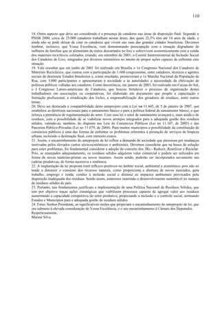 18. Outro aspecto que deve ser considerado é a presença de catadores nas áreas de disposição final. Segundo a
PNSB 2000, cerca de 25.000 catadores trabalham nessas áreas, dos quais 22,3% têm até 14 anos de idade, e
ainda não se pode deixar de citar os catadores que vivem nas ruas das grandes cidades brasileiras. Devemos
lembrar, inclusive, que Vossa Excelência, vem demonstrando preocupação com a situação degradante de
milhares de famílias que se alimentam de restos descartados no lixo e sobrevivem economicamente com a venda
dos materiais recicláveis coletados, criando, em setembro de 2003, o Comitê Interministerial de Inclusão Social
dos Catadores de Lixo, integrados por diversos ministérios no intuito de propor ações capazes de enfrentar esta
situação.
19. Vale ressaltar que em junho de 2001 foi realizado em Brasília o 1o Congresso Nacional dos Catadores de
Materiais Recicláveis, que contou com a participação de 1.600 congressistas, entre catadores, técnicos e agentes
sociais de dezessete Estados brasileiros e, como resultado, promoveram a 1a Marcha Nacional da População de
Rua, com 3.000 participantes e apresentaram à sociedade e às autoridades a necessidade da efetivação de
políticas públicas voltadas aos catadores. Como decorrência, em janeiro de 2003, foi realizado em Caxias do Sul,
o I Congresso Latino-americano de Catadores, que buscou fortalecer o processo de organização destes
trabalhadores em associações ou cooperativas, foi elaborado um documento que propõe a capacitação e
formação profissional, a erradicação dos lixões, a responsabilização dos geradores de resíduos, entre outros
temas.
20. Deve ser destacada a compatibilidade deste anteprojeto com a Lei no 11.445, de 5 de janeiro de 2007, que
estabelece as diretrizes nacionais para o saneamento básico e para a política federal de saneamento básico, o que
reforça a premência de regulamentação do setor. Com essa lei o setor de saneamento avançará e, mais ainda o de
resíduos, com a possibilidade de se viabilizar novos arranjos integrados para a adequada gestão dos resíduos
sólidos, valendo-se, também, do disposto nas Leis de Consórcios Públicos (Lei no 11.107, de 2005) e das
Parcerias Público-Privadas (Lei no 11.079, de 2004). Para muitos municípios a possibilidade da constituição de
consórcios públicos é uma das formas de enfrentar os problemas referentes à prestação de serviços de limpeza
urbana, incluindo a destinação final, com menores custos.
21. Assim, o encaminhamento do anteprojeto de lei reflete a demanda da sociedade que pressiona por mudanças
motivadas pelos elevados custos sócio-econômicos e ambientais. Devemos considerar que na busca da solução
para estes problemas, foi fundamental considerar a adoção do conceito dos 3Rs - Reduzir, Reutilizar e Reciclar.
Pois, se manejados adequadamente, os resíduos sólidos adquirem valor comercial e podem ser utilizados em
forma de novas matérias-primas ou novos insumos. Assim sendo, poderão ser incorporados novamente nas
cadeias produtivas, de forma sucessiva e sistêmica.
22. A implantação da lei proposta trará reflexos positivos no âmbito social, ambiental e econômico, pois não só
tende a diminuir o consumo dos recursos naturais, como proporciona a abertura de novos mercados, gera
trabalho, emprego e renda, conduz à inclusão social e diminui os impactos ambientais provocados pela
disposição inadequada dos resíduos. Sendo assim, estaremos inserindo o desenvolvimento sustentável no manejo
de resíduos sólidos do país.
23. Portanto, tais fundamentos justificam a implementação de uma Política Nacional de Resíduos Sólidos, que
tem por objetivo traçar ações estratégicas que viabilizem processos capazes de agregar valor aos resíduos
aumentando a capacidade competitiva do setor produtivo, propiciando a inclusão e o controle social, norteando
Estados e Municípios para a adequada gestão de resíduos sólidos.
24. Estas, Senhor Presidente, as significativas razões que propiciam o encaminhamento do anteprojeto de lei, que
ora submeto à elevada consideração de Vossa Excelência, e o seu encaminhamento à Câmara dos Deputados.
Respeitosamente,
Marina Silva
110
 
