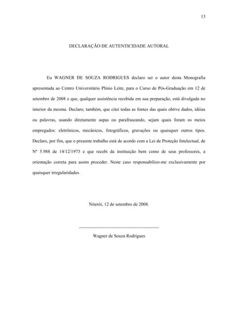DECLARAÇÃO DE AUTENTICIDADE AUTORAL
Eu WAGNER DE SOUZA RODRIGUES declaro ser o autor desta Monografia
apresentada ao Centro Universitário Plínio Leite, para o Curso de Pós-Graduação em 12 de
setembro de 2008 e que, qualquer assistência recebida em sua preparação, está divulgada no
interior da mesma. Declaro, também, que citei todas as fontes das quais obtive dados, idéias
ou palavras, usando diretamente aspas ou parafraseando, sejam quais foram os meios
empregados: eletrônicos, mecânicos, fotográficos, gravações ou quaisquer outros tipos.
Declaro, por fim, que o presente trabalho está de acordo com a Lei de Proteção Intelectual, de
Nº 5.988 de 14/12/1973 e que recebi da instituição bem como de seus professores, a
orientação correta para assim proceder. Neste caso responsabilizo-me exclusivamente por
quaisquer irregularidades.
Niterói, 12 de setembro de 2008.
___________________________________
Wagner de Souza Rodrigues
13
 