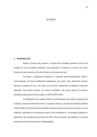 SUMÁRIO
1. INTRODUÇÃO
Desde os tempos mais remotos, é costume das sociedades humanas livrar-se dos
resíduos de suas atividades cotidianas, seja enterrando ou lançado os mesmos em locais
distantes de suas moradias, em cursos d’água ou até mesmo no mar.
No Brasil, a disposição clandestina é realizada indiscriminadamente desde o
século passado, em locais sabidamente inadequados, tais como: valas, depressões naturais,
barrancos, margens de rios a céu aberto ou em aterros desprovidos de qualquer tratamento
adequado. Esta prática comum, em muitas localidades, está muito aquém da crescente
demanda de destinação final de resíduos (CARVALHO, 2003).
A problemática dos resíduos sólidos está intimamente associada aos processos de
evolução e desenvolvimento do homem. A geração contínua e crescente dos Resíduos Sólidos
Urbanos (RSU) provenientes das atividades humanas está provocando severos danos ao meio
ambiente, sobretudo aos ecossistemas naturais. Por conseqüência, a diversidade qualitativa e
quantitativa dos componentes presentes nos RSU está provocando uma gradativa e crescente
saturação nos mecanismos naturais de degradação.
14
 