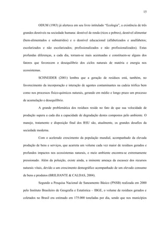 ODUM (1983) já alertava em seu livro intitulado “Ecologia”, a existência de três
grandes desníveis na sociedade humana: desnível de renda (ricos e pobres), desnível alimentar
(bem-alimentados e subnutridos) e o desnível educacional (alfabetizados e analfabetos;
escolarizados e não escolarizados; profissionalizados e não profissionalizados). Estas
profundas diferenças, a cada dia, tornam-se mais acentuadas e constituem-se alguns dos
fatores que favorecem o desequilíbrio dos ciclos naturais de matéria e energia nos
ecossistemas.
SCHNEIDER (2001) lembra que a geração de resíduos está, também, no
favorecimento da incorporação e interação de agentes contaminantes na cadeia trófica bem
como nos processos físico-químicos naturais, gerando em médio e longo prazo um processo
de acumulação e desequilíbrio.
A grande problemática dos resíduos reside no fato de que sua velocidade de
produção supera a cada dia a capacidade de degradação destes compostos pelo ambiente. O
manejo, tratamento e disposição final dos RSU são, atualmente, os grandes desafios da
sociedade moderna.
Com o acelerado crescimento da população mundial, acompanhado da elevada
produção de bens e serviços, que acarreta um volume cada vez maior de resíduos gerados e
profundos impactos nos ecossistemas naturais, o meio ambiente encontra-se extremamente
pressionado. Além da poluição, existe ainda, a iminente ameaça da escassez dos recursos
naturais vitais, devido a um crescimento demográfico acompanhado de um elevado consumo
de bens e produtos (BRILHANTE & CALDAS, 2004).
Segundo a Pesquisa Nacional de Saneamento Básico (PNSB) realizada em 2000
pelo Instituto Brasileiro de Geografia e Estatística – IBGE, o volume de resíduos gerados e
coletados no Brasil era estimado em 175.000 toneladas por dia, sendo que nos municípios
15
 