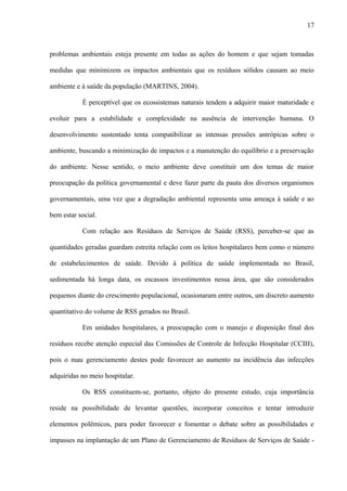 problemas ambientais esteja presente em todas as ações do homem e que sejam tomadas
medidas que minimizem os impactos ambientais que os resíduos sólidos causam ao meio
ambiente e à saúde da população (MARTINS, 2004).
É perceptível que os ecossistemas naturais tendem a adquirir maior maturidade e
evoluir para a estabilidade e complexidade na ausência de intervenção humana. O
desenvolvimento sustentado tenta compatibilizar as intensas pressões antrópicas sobre o
ambiente, buscando a minimização de impactos e a manutenção do equilíbrio e a preservação
do ambiente. Nesse sentido, o meio ambiente deve constituir um dos temas de maior
preocupação da política governamental e deve fazer parte da pauta dos diversos organismos
governamentais, uma vez que a degradação ambiental representa uma ameaça à saúde e ao
bem estar social.
Com relação aos Resíduos de Serviços de Saúde (RSS), perceber-se que as
quantidades geradas guardam estreita relação com os leitos hospitalares bem como o número
de estabelecimentos de saúde. Devido à política de saúde implementada no Brasil,
sedimentada há longa data, os escassos investimentos nessa área, que são considerados
pequenos diante do crescimento populacional, ocasionaram entre outros, um discreto aumento
quantitativo do volume de RSS gerados no Brasil.
Em unidades hospitalares, a preocupação com o manejo e disposição final dos
resíduos recebe atenção especial das Comissões de Controle de Infecção Hospitalar (CCIH),
pois o mau gerenciamento destes pode favorecer ao aumento na incidência das infecções
adquiridas no meio hospitalar.
Os RSS constituem-se, portanto, objeto do presente estudo, cuja importância
reside na possibilidade de levantar questões, incorporar conceitos e tentar introduzir
elementos polêmicos, para poder favorecer e fomentar o debate sobre as possibilidades e
impasses na implantação de um Plano de Gerenciamento de Resíduos de Serviços de Saúde -
17
 