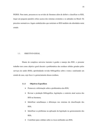 PGRSS. Para tanto, procurou-se na revisão de literatura além de definir e classificar os RSS,
traçar um pequeno paralelo crítico acerca dos sistemas existentes e os adotados no Brasil. Os
preceitos normativos e legais estabelecidos que norteiam os RSS também são abordados neste
estudo.
1.1. OBJETIVO GERAL
Diante do complexo universo inerente à gestão e manejo dos RSU, o presente
trabalho tem como objetivo geral discutir a problemática dos resíduos sólidos gerados pelos
serviços de saúde (RSS), aprofundando revisão bibliográfica sobre o tema e analisando um
estudo de caso, cujo foco é o gerenciamento desses resíduos.
1.1.1 Objetivos Específicos
• Promover a informação sobre a problemática dos RSS;
• Revisar a produção bibliográfica, legislações e contexto atual acerca dos
RSS na literatura;
• Identificar semelhanças e diferenças nos sistemas de classificação dos
RSS;
• Identificar os problemas na aplicação da legislação no gerenciamento dos
RSS;
• Contribuir para o debate sobre os riscos atribuídos aos RSS;
18
 