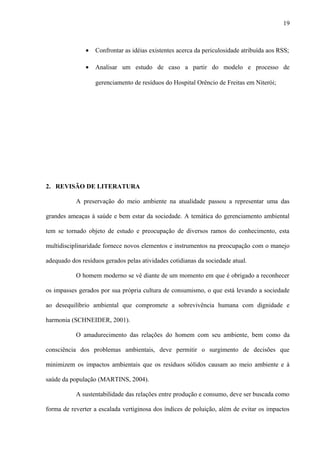 • Confrontar as idéias existentes acerca da periculosidade atribuída aos RSS;
• Analisar um estudo de caso a partir do modelo e processo de
gerenciamento de resíduos do Hospital Orêncio de Freitas em Niterói;
2. REVISÃO DE LITERATURA
A preservação do meio ambiente na atualidade passou a representar uma das
grandes ameaças à saúde e bem estar da sociedade. A temática do gerenciamento ambiental
tem se tornado objeto de estudo e preocupação de diversos ramos do conhecimento, esta
multidisciplinaridade fornece novos elementos e instrumentos na preocupação com o manejo
adequado dos resíduos gerados pelas atividades cotidianas da sociedade atual.
O homem moderno se vê diante de um momento em que é obrigado a reconhecer
os impasses gerados por sua própria cultura de consumismo, o que está levando a sociedade
ao desequilíbrio ambiental que compromete a sobrevivência humana com dignidade e
harmonia (SCHNEIDER, 2001).
O amadurecimento das relações do homem com seu ambiente, bem como da
consciência dos problemas ambientais, deve permitir o surgimento de decisões que
minimizem os impactos ambientais que os resíduos sólidos causam ao meio ambiente e à
saúde da população (MARTINS, 2004).
A sustentabilidade das relações entre produção e consumo, deve ser buscada como
forma de reverter a escalada vertiginosa dos índices de poluição, além de evitar os impactos
19
 