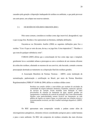 causados pela geração e disposição inadequada de resíduos no ambiente, o que pode provocar
em curto prazo, um colapso nas reservas naturais.
2.1. OS RESÍDUOS SÓLIDOS URBANOS (RSU)
Pelo senso comum, considera-se resíduo como algo inservível, desagradável, sujo
e que se joga fora. Resíduo e lixo apresentam na literatura, múltiplas definições.
Encontra-se no Dicionário Aurélio (2004) as seguintes definições para lixo e
resíduo: “Lixo: O que se varre da casa, da rua, e se joga fora. Coisa imprestável.”; “Resíduo: o
que resta de qualquer substância; resto”.
FARIAS (2005) afirma que a conceituação de lixo como algo sujo e marginal,
geralmente leva a sociedade urbana a preocupar-se com a existência de um sistema eficiente
de coleta dos resíduos, afastando os mesmos de seu convívio, não havendo, contudo a mesma
preocupação destinada ao tratamento ou a disposição final dos resíduos gerados.
A Associação Brasileira de Normas Técnicas – ABNT, como instituição de
normalização, padronização e certificação no Brasil, por meio da Norma Brasileira
Regulamentadora (NBR) Nº 10.004 de 2004, define os resíduos sólidos como:
Resíduos nos estados sólidos e semi-sólidos que resultam de atividades da
comunidade de origem industrial, doméstica, hospitalar, comercial, agrícola,
de serviços de varrição. Ficam incluídos nesta definição os lodos
provenientes de sistemas de tratamento de água, aqueles gerados em
equipamentos e instalações de controle de poluição, bem como determinados
líquidos cujas particularidades tornem inviável seu lançamento na rede
pública de esgotos ou corpos d’água, ou exijam para isso soluções técnica e
economicamente inviáveis, em face à melhor tecnologia disponível. (ABNT,
2004).
Os RSU apresentam uma composição variada e podem conter além de
microrganismos patogênicos, elementos tóxicos considerados perigosos para a saúde humana
e para o meio ambiente. Os RSU são compostos de resíduos oriundos das mais diversas
20
 