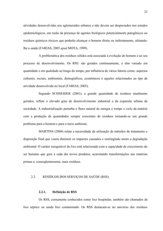 atividades desenvolvidas nos aglomerados urbanos e não devem ser desprezados nos estudos
epidemiológicos, em razão da presença de agentes biológicos potencialmente patogênicos ou
resíduos químicos tóxicos que poderão alcançar o homem direta ou indiretamente, afetando-
lhe a saúde (FARIAS, 2005 apud MOTA, 1999).
A problemática dos resíduos sólidos está associada à evolução do homem e ao seu
processo de desenvolvimento. Os RSU são gerados continuamente, e têm variado em
quantidade e em qualidade ao longo do tempo, por influência de vários fatores como: aspectos
culturais, sociais, ambientais, demográficos, econômicos e aqueles relacionados ao tipo de
atividade desenvolvida no local (FARIAS, 2005).
Segundo SCHNEIDER (2001), a grande quantidade de resíduos atualmente
gerados, reflete o elevado grau de desenvolvimento industrial e da expansão urbana da
sociedade. A industrialização perturba o fluxo natural de energia e rompe o ciclo da matéria
com a produção de quantidades sempre crescentes de resíduos tornando-se um grande
problema para o homem e para o meio ambiente.
MARTINS (2004) relata a necessidade da utilização de métodos de tratamento e
disposição final que visem diminuir os impactos causados e restringindo assim a degradação
ambiental. O caráter inesgotável do lixo está relacionado com a capacidade de crescimento do
ser humano que gera a cada dia novos produtos, acarretando transformações nas matérias
primas e, conseqüentemente, mais resíduos.
2.2. RESÍDUOS DOS SERVIÇOS DE SAÚDE (RSS)
2.2.1. Definição de RSS
Os RSS, comumente conhecidos como lixo hospitalar, também são chamados de
lixo séptico ou ainda lixo contaminado. Os RSS destacam-se no universo dos resíduos
21
 