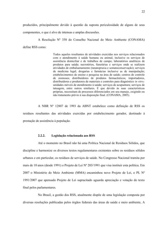 produzidos, principalmente devido à questão da suposta periculosidade de alguns de seus
componentes, o que é alvo de intensas e amplas discussões.
A Resolução Nº 358 do Conselho Nacional do Meio Ambiente (CONAMA)
define RSS como:
Todos aqueles resultantes de atividades exercidas nos serviços relacionados
com o atendimento à saúde humana ou animal, inclusive os serviços de
assistência domiciliar e de trabalhos de campo; laboratórios analíticos de
produtos para saúde; necrotérios, funerárias e serviços onde se realizem
atividades de embalsamamento (tanatopraxia e somatoconservação); serviços
de medicina legal; drogarias e farmácias inclusive as de manipulação;
estabelecimentos de ensino e pesquisa na área de saúde; centros de controle
de zoonoses; distribuidores de produtos farmacêuticos; importadores,
distribuidores e produtores de materiais e controles para diagnóstico in vitro;
unidades móveis de atendimento à saúde; serviços de acupuntura; serviços de
tatuagem, entre outros similares. E que devido às suas características
próprias, necessitam de processos diferenciados em seu manejo, exigindo ou
não tratamento prévio à sua disposição final. (CONAMA, 2005).
A NBR Nº 12807 de 1993 da ABNT estabelece como definição de RSS os
resíduos resultantes das atividades exercidas por estabelecimento gerador, destinado à
prestação de assistência à população.
2.2.2. Legislação relacionada aos RSS
Até o momento no Brasil não há uma Política Nacional de Resíduos Sólidos, que
discipline e harmonize os diversos textos regulamentares existentes sobre os resíduos sólidos
urbanos e em particular, os resíduos de serviços de saúde. No Congresso Nacional tramita por
mais de 10 anos (desde 1991) o Projeto de Lei Nº 203/1991 que visa instituir esta política. Em
2007 o Ministério do Meio Ambiente (MMA) encaminhou novo Projeto de Lei, o PL Nº
1991/2007 que apensado Projeto de Lei supracitado aguarda apreciação e votação do texto
final pelos parlamentares.
No Brasil, a gestão dos RSS, atualmente dispõe de uma legislação composta por
diversas resoluções publicadas pelos órgãos federais das áreas de saúde e meio ambiente, A
22
 