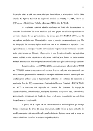 legislação sobre o RSS tem como principais formuladores o Ministério da Saúde (MS),
através da Agência Nacional de Vigilância Sanitária (ANVISA), o MMA, através do
CONAMA, o Ministério do Trabalho e Emprego (MTE), além da ABNT.
As resoluções e normas adotadas atualmente no Brasil são fundamentadas em
conceitos diferenciados de riscos potenciais que estes grupos de resíduos representam nos
diversos estágios do seu gerenciamento. De acordo com SCHNEIDER (2001), não há
carência de legislação, mas faltam diretrizes claras orientando o seu cumprimento pela falta
de integração dos diversos órgãos envolvidos com a sua elaboração e aplicação. Outro
agravante é que as principais vertentes entre os setores responsáveis por normatizar o assunto,
estão estabelecidas por diferentes olhares sobre o grau de patogenicidade e periculosidade
desses resíduos, o que resultaram na adoção de classificação e formas de gerenciamento,
também diferenciadas, para uma parte substantiva dos resíduos gerados nos serviços de saúde.
Em concordância com BRASIL (2006), comparativamente a Resolução Nº 358/05
do CONAMA trata do gerenciamento sob o prisma da preservação dos recursos naturais e do
meio ambiente, promovendo a competência aos órgãos ambientais estaduais e municipais para
estabelecerem critérios para o licenciamento ambiental dos sistemas de tratamento e
destinação final dos RSS, enquanto que a Resolução da Diretoria Colegiada – RDC Nº 306/04
da ANVISA concentra sua regulação no controle dos processos de segregação,
acondicionamento, armazenamento, transporte, tratamento e disposição final, estabelecendo
procedimentos operacionais em função dos riscos envolvidos e concentrando seu controle na
inspeção dos serviços de saúde.
A gestão dos RSS por ser um tema transversal e multidisciplinar que abrange
temas e interesses das áreas de saúde ocupacional, saúde pública e meio ambiente. Os
modelos de gestão estão submetidos a legislações de órgãos distintos, o que pode se tornar um
aspecto conflitante e confuso ao invés de integrado e efetivo.
23
 