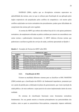 HADDAD (2006), explica que as divergências existentes repercutem na
aplicabilidade das normas, uma vez que os esforços para fiscalização de sua aplicação pelos
órgãos responsáveis são prejudicados pelos conflitos de competência e até mesmo pelos
conflitos explicitados nos textos norteadores dos procedimentos, podem gerar dificuldades de
cumprimento das normas pelo setor regulado.
As normas da ABNT que embora não tenham força de lei e são apenas parâmetros
norteadores, são amplamente utilizadas na prática cotidiana por estarem em concordância com
outras normas e padronizações internacionais. A ABNT elaborou diversas normas que
padronizam e auxiliam na gestão dos serviços de saúde, conforme apresentado no Quadro 1.
Quadro 1 - Exemplos de Normas da ABNT sobre RSS.
NORMAS DA ABNT
NORMA OBJETIVO
NBR 7500 Símbolos de Risco e Manuseio para o Transporte e Armazenamento
NBR 9191 Sacos Plásticos para acondicionamento de lixo
NBR 10004 Resíduos Sólidos – Classificação dos Resíduos Sólidos
NBR 12807 Resíduos de Serviços de Saúde – Terminologia
NBR 12808 Resíduos de Serviços de Saúde – Classificação
NBR 12809 Manuseio de Resíduos de Serviços de Saúde
NBR 12810 Coleta de Resíduos de Serviços de Saúde
NBR 13853 Coletores para resíduos de serviços de saúde perfurantes ou cortantes
2.2.3. Classificação de RSS
Existem na atualidade diferentes sistemas para se classificar os RSS. MARTINS
(2004) assinala que a classificação dos RSSS é de fundamental importância, justamente por
ser o ponto de partida para a elaboração de planos de gerenciamento, que visem à proteção da
saúde pública e do meio ambiente e sejam passíveis de serem implementados dentro da nossa
realidade.
Os sistemas de classificação funcionam como ferramentas norteadoras
fundamentais. Em sua grande maioria se baseiam principalmente nas particularidades dos
resíduos, entre as quais as características físico-químicas, composição, impacto ambiental,
24
 