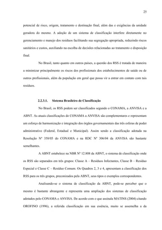 potencial de risco, origem, tratamento e destinação final, além das e exigências da unidade
geradora do mesmo. A adoção de um sistema de classificação interfere diretamente no
gerenciamento e manejo dos resíduos facilitando sua segregação apropriada, reduzindo riscos
sanitários e custos, auxiliando na escolha de decisões relacionadas ao tratamento e disposição
final.
No Brasil, tanto quanto em outros países, a questão dos RSS é tratada de maneira
a minimizar principalmente os riscos dos profissionais dos estabelecimentos de saúde ou de
outros profissionais, além da população em geral que possa vir a entrar em contato com tais
resíduos.
2.2.3.1. Sistema Brasileiro de Classificação
No Brasil, os RSS podem ser classificados segundo o CONAMA, a ANVISA e a
ABNT. As atuais classificações do CONAMA a ANVISA são complementares e representam
um esforço de harmonização e integração dos órgãos governamentais das três esferas de poder
administrativo (Federal, Estadual e Municipal). Assim sendo a classificação adotada na
Resolução Nº 358/05 do CONAMA e na RDC Nº 306/04 da ANVISA são bastante
semelhantes.
A ABNT estabelece na NBR Nº 12.808 da ABNT, o sistema de classificação onde
os RSS são separados em três grupos: Classe A – Resíduos Infectantes, Classe B – Resíduo
Especial e Classe C – Resíduo Comum. Os Quadros 2, 3 e 4, apresentam a classificação dos
RSS para os três grupos, preconizados pela ABNT, seus tipos e exemplos correspondentes.
Analisando-se o sistema de classificação da ABNT, pode-se perceber que o
mesmo é bastante abrangente e representa uma ampliação dos sistemas de classificação
adotados pelo CONAMA e ANVISA. De acordo com o que assinala MATINS (2004) citando
OROFINO (1996), a referida classificação em sua essência, muito se assemelha a da
25
 