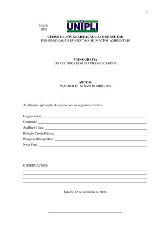 Niterói
2008
CURSO DE PÓS-GRADUAÇÃO LATO SENSU EM:
PÓS-GRADUAÇÃO EM GESTÃO DE IMPCTOS AMBIENTAIS
MONOGRAFIA
OS RESÍDUOS DOS SERVIÇOS DE SAÚDE
AUTOR:
WAGNER DE SOUZA RODRIGUES
Avaliação e aprovação de acordo com os seguintes critérios:
Organicidade: _______________________________________________________________
Conteúdo: __________________________________________________________________
Análise Crítica: ______________________________________________________________
Relação Teoria/Prática: ________________________________________________________
Pesquisa Bibliográfica: ________________________________________________________
Nota Final: __________________________________________________________________
OBSERVAÇÕES:
___________________________________________________________________________
___________________________________________________________________________
___________________________________________________________________________
___________________________________________________________________________
Niterói, 12 de setembro de 2008.
_____________________________________________
3
 