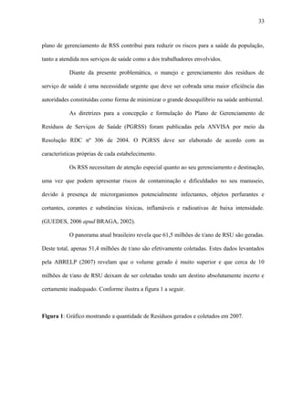 plano de gerenciamento de RSS contribui para reduzir os riscos para a saúde da população,
tanto a atendida nos serviços de saúde como a dos trabalhadores envolvidos.
Diante da presente problemática, o manejo e gerenciamento dos resíduos de
serviço de saúde é uma necessidade urgente que deve ser cobrada uma maior eficiência das
autoridades constituídas como forma de minimizar o grande desequilíbrio na saúde ambiental.
As diretrizes para a concepção e formulação do Plano de Gerenciamento de
Resíduos de Serviços de Saúde (PGRSS) foram publicadas pela ANVISA por meio da
Resolução RDC nº 306 de 2004. O PGRSS deve ser elaborado de acordo com as
características próprias de cada estabelecimento.
Os RSS necessitam de atenção especial quanto ao seu gerenciamento e destinação,
uma vez que podem apresentar riscos de contaminação e dificuldades no seu manuseio,
devido à presença de microrganismos potencialmente infectantes, objetos perfurantes e
cortantes, corantes e substâncias tóxicas, inflamáveis e radioativas de baixa intensidade.
(GUEDES, 2006 apud BRAGA, 2002).
O panorama atual brasileiro revela que 61,5 milhões de t/ano de RSU são geradas.
Deste total, apenas 51,4 milhões de t/ano são efetivamente coletadas. Estes dados levantados
pela ABRELP (2007) revelam que o volume gerado é muito superior e que cerca de 10
milhões de t/ano de RSU deixam de ser coletadas tendo um destino absolutamente incerto e
certamente inadequado. Conforme ilustra a figura 1 a seguir.
Figura 1: Gráfico mostrando a quantidade de Resíduos gerados e coletados em 2007.
33
 