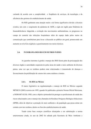 variando de acordo com a complexidade e freqüência de serviços, da tecnologia e da
eficiência dos gestores do estabelecimento de saúde.
Os RSS ganharam uma atenção maior e de forma significativa devido a diversos
eventos, tais com: o surgimento da epidemia de AIDS, a sigla em inglês para Síndrome da
Imunodeficiência Adquirida, a evolução dos movimentos ambientalistas, os progressos no
campo de controle das infecções hospitalares além do espaço dado pelos meios de
comunicação que contribuíram para levar a discussão ao público em geral, promovendo um
aumento no nível de exigência e questionamento nos meios técnicos.
2.4. PANORAMA DOS RSS EM OUTROS PAÍSES
As questões inerentes à gestão e manejo dos RSS fazem parte da preocupação dos
diversos órgãos e autoridades responsáveis pelas áreas de saúde e meio ambiente de diversos
países, uma vez que os resíduos podem estar relacionados à transmissão de doenças e
favorecimento da proliferação de vetores tais como roedores e insetos.
2.4.1. Os RSS no México
O marco legislativo na regulamentação e manejo do RSS no México segundo
MÉXICO (2003) ocorreu em 1995, quando foi publicada a primeira Norma Oficial Mexicana,
a NOM-087-ECOL-1995, com o objetivo primordial de proteger os profissionais de saúde dos
riscos relacionados com o manejo dos chamados de Resíduos Perigosos Biológico-Infecciosos
(RPBI), além de objetivar a proteção do meio ambiente e da população que possa entrar em
contato com tais resíduos, dentro ou fora dos estabelecimentos de saúde.
Tendo como base avanços científicos alcançados e em substituição a norma
anteriormente citada, no ano de 2002 foi editada pela Secretaria de Meio Ambiente e
36
 