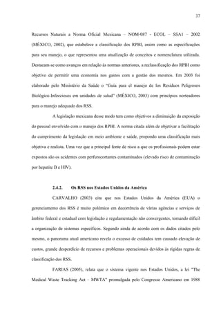 Recursos Naturais a Norma Oficial Mexicana – NOM-087 - ECOL – SSA1 – 2002
(MÉXICO, 2002), que estabelece a classificação dos RPBI, assim como as especificações
para seu manejo, o que representou uma atualização de conceitos e nomenclatura utilizada.
Destacam-se como avanços em relação às normas anteriores, a reclassificação dos RPBI como
objetivo de permitir uma economia nos gastos com a gestão dos mesmos. Em 2003 foi
elaborado pelo Ministério da Saúde o “Guía para el manejo de los Residuos Peligrosos
Biológico-Infecciosos em unidades de salud” (MÉXICO, 2003) com princípios norteadores
para o manejo adequado dos RSS.
A legislação mexicana desse modo tem como objetivos a diminuição da exposição
do pessoal envolvido com o manejo dos RPBI. A norma citada além de objetivar a facilitação
do cumprimento da legislação em meio ambiente e saúde, propondo uma classificação mais
objetiva e realista. Uma vez que a principal fonte de risco a que os profissionais podem estar
expostos são os acidentes com perfurocortantes contaminados (elevado risco de contaminação
por hepatite B e HIV).
2.4.2. Os RSS nos Estados Unidos da América
CARVALHO (2003) cita que nos Estados Unidos da América (EUA) o
gerenciamento dos RSS é muito polêmico em decorrência de várias agências e serviços de
âmbito federal e estadual com legislação e regulamentação não convergentes, tornando difícil
a organização de sistemas específicos. Segundo ainda de acordo com os dados citados pelo
mesmo, o panorama atual americano revela o excesso de cuidados tem causado elevação de
custos, grande desperdício de recursos e problemas operacionais devidos às rígidas regras de
classificação dos RSS.
FARIAS (2005), relata que o sistema vigente nos Estados Unidos, a lei "The
Medical Waste Tracking Act – MWTA" promulgada pelo Congresso Americano em 1988
37
 