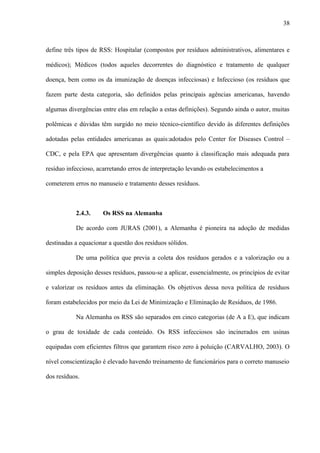 define três tipos de RSS: Hospitalar (compostos por resíduos administrativos, alimentares e
médicos); Médicos (todos aqueles decorrentes do diagnóstico e tratamento de qualquer
doença, bem como os da imunização de doenças infecciosas) e Infeccioso (os resíduos que
fazem parte desta categoria, são definidos pelas principais agências americanas, havendo
algumas divergências entre elas em relação a estas definições). Segundo ainda o autor, muitas
polêmicas e dúvidas têm surgido no meio técnico-científico devido às diferentes definições
adotadas pelas entidades americanas as quais:adotados pelo Center for Diseases Control –
CDC, e pela EPA que apresentam divergências quanto à classificação mais adequada para
resíduo infeccioso, acarretando erros de interpretação levando os estabelecimentos a
cometerem erros no manuseio e tratamento desses resíduos.
2.4.3. Os RSS na Alemanha
De acordo com JURAS (2001), a Alemanha é pioneira na adoção de medidas
destinadas a equacionar a questão dos resíduos sólidos.
De uma política que previa a coleta dos resíduos gerados e a valorização ou a
simples deposição desses resíduos, passou-se a aplicar, essencialmente, os princípios de evitar
e valorizar os resíduos antes da eliminação. Os objetivos dessa nova política de resíduos
foram estabelecidos por meio da Lei de Minimização e Eliminação de Resíduos, de 1986.
Na Alemanha os RSS são separados em cinco categorias (de A a E), que indicam
o grau de toxidade de cada conteúdo. Os RSS infecciosos são incinerados em usinas
equipadas com eficientes filtros que garantem risco zero à poluição (CARVALHO, 2003). O
nível conscientização é elevado havendo treinamento de funcionários para o correto manuseio
dos resíduos.
38
 