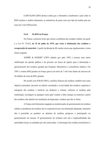 CARVALHO (2003) destaca ainda que a Alemanha é atualmente o país onde os
RSS recebem o melhor tratamento, as estimativas de gasto com esse tipo de resíduo gira em
torno de 2 mil US$/ton/mês.
2.4.4. Os RSS na França
Na França o primeiro texto que coloca o problema dos resíduos sólidos em geral,
é a Lei Nº 75.633, de 15 de julho de 1975, que trata à eliminação dos resíduos e
recuperação de materiais. A partir da década de 80, muitos textos que regulamentam o tema
foram surgindo.
ANDRÉ & HUBERT (1997) relatam que após 1992 a ocorreu uma maior
mobilização da opinião pública e do governo em busca de opções para a diminuição e
gerenciamento dos resíduos gerados por hospitais, laboratórios e consultórios médicos. Em
1997 o volume RSS gerados na França girava em torno de 7 mil t/ano diante de universo de
20 milhões de t/ano de RSU gerados.
De acordo com JURAS (2001), a política francesa de resíduos, também tem como
objetivos principais: prevenir ou reduzir a produção e a nocividade dos resíduos; organizar o
transporte dos resíduos e limitá-lo em distância e volume; valorizar os resíduos pela
reutilização, reciclagem ou qualquer outra ação visando a obter energia ou materiais a partir
dos resíduos; não admitir nas instalações de disposição, resíduos que não os finais.
A França está fortemente engajada na modernização do gerenciamento de resíduos
sólidos os produtores de resíduos são os responsáveis por sua eliminação adequada, entretanto
não é permitida ao produtor ou detentor de resíduos perigosos a participação no
gerenciamento do mesmo. O gerenciamento de resíduos está sob a responsabilidade das
autoridades locais ou entidades por elas autorizadas. A eliminação dos resíduos domiciliares é
39
 