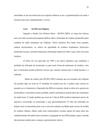 autoridades se faz necessária para em conjunto melhorar as leis e regulamentações de modo a
torná-las mais úteis, fundamentadas e viáveis.
2.4.6. Os RSS nas Filipinas
Segundo a Health Care Without Harm – HCWH (2007), ao longo dos últimos
anos, tem sido crescente preocupação pública sobre a eliminação de resíduos produzidos pelos
cuidados de saúde instalações nas Filipinas. Vários relatórios têm citado como grandes,
embora inconsistentes, os valores da quantidade de resíduos hospitalares infecciosos
produzidos no país, existindo ainda pouca informação disponível sobre o que é feito com estes
resíduos.
O Clean Air Act aprovado em 1999 é um marco legislativo que estabelece a
proibição da utilização da incineração no país como forma de tratamento de resíduos, visto
que a incineração produz poluentes tóxicos que colocam ameaça para a saúde humana e o
ambiente.
Dados da citados pela HCWH (2007) estimam que nos hospitais das Filipinas
são gerados algo em torno de 27 toneladas de resíduos por dia. A prática mais comum no
passado era a o tratamento e disposição dos RSS em conjunto, desde a coleta até a queima em
incineradores. Esta prática mesmo proibida, ainda é realizada por grande parte das instituições
de saúde locais. É citado também que cerca de 5 t/dia de RSS recebem tratamento através de
autoclave, microondas ou incineração, e que aproximadamente 22 t/dia são enterrados no
próprio local ou descartado junto com o resto dos resíduos recolhidos pelo serviço de recolha
de resíduos urbanos. Dados ainda mais estarrecedores revelam apesar da maior parte dos
estabelecimentos de saúde locais executam a segregação de seus RSS gerados, quase a metade
não possuíam estudos para o manejo e gerenciamento interno.
41
 