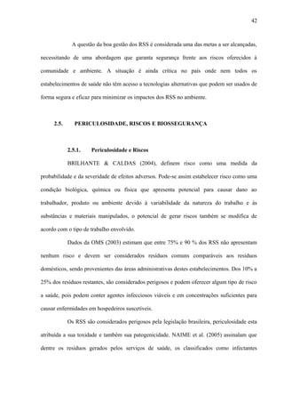 A questão da boa gestão dos RSS é considerada uma das metas a ser alcançadas,
necessitando de uma abordagem que garanta segurança frente aos riscos oferecidos à
comunidade e ambiente. A situação é ainda crítica no país onde nem todos os
estabelecimentos de saúde não têm acesso a tecnologias alternativas que podem ser usados de
forma segura e eficaz para minimizar os impactos dos RSS no ambiente.
2.5. PERICULOSIDADE, RISCOS E BIOSSEGURANÇA
2.5.1. Periculosidade e Riscos
BRILHANTE & CALDAS (2004), definem risco como uma medida da
probabilidade e da severidade de efeitos adversos. Pode-se assim estabelecer risco como uma
condição biológica, química ou física que apresenta potencial para causar dano ao
trabalhador, produto ou ambiente devido à variabilidade da natureza do trabalho e às
substâncias e materiais manipulados, o potencial de gerar riscos também se modifica de
acordo com o tipo de trabalho envolvido.
Dados da OMS (2003) estimam que entre 75% e 90 % dos RSS não apresentam
nenhum risco e devem ser considerados resíduos comuns comparáveis aos resíduos
domésticos, sendo provenientes das áreas administrativas destes estabelecimentos. Dos 10% a
25% dos resíduos restantes, são considerados perigosos e podem oferecer algum tipo de risco
a saúde, pois podem conter agentes infecciosos viáveis e em concentrações suficientes para
causar enfermidades em hospedeiros suscetíveis.
Os RSS são considerados perigosos pela legislação brasileira, periculosidade esta
atribuída a sua toxidade e também sua patogenicidade. NAIME et al. (2005) assinalam que
dentre os resíduos gerados pelos serviços de saúde, os classificados como infectantes
42
 