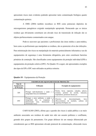 apresentam riscos mais evidentes podendo apresentar tanto contaminação biológica quanto
contaminação química.
A OMS (2004) também reconhece os RSS como potenciais depósitos de
microrganismos patogênicos exigindo manipulação apropriada. Destacando que os únicos
resíduos que obviamente constituem um elevado risco de transmissão de infecção são os
objetos perfurocortantes contaminados com sangue.
Pode-se asseverar que pacientes e profissionais das áreas médica e para-médica,
bem como os profissionais que manipulam os resíduos, são os potenciais alvos das infecções.
Para minimização dos riscos na manipulação de materiais potencialmente infectantes,o uso de
equipamentos de segurança é uma ferramenta obrigatória, pois estes constituem barreiras
primárias de contenção. São classificados como equipamentos de proteção individual (EPI) e
equipamentos de proteção coletiva (EPC). No Quadro 10 a seguir, são apresentados exemplos
dos tipos de EPI e EPC mais utilizados na prática rotineira.
Quadro 10 – Equipamentos de Proteção
EXEMPLOS DE EQUIPAMENTOS DE PROTEÇÃO
Tipo de
Equipamento
de Proteção
Utilização Exemplos de equipamentos
EPI
Proteger individualmente a saúde e a
integridade física do trabalhador
Óculos, luvas, capacetes, calçados, jalecos,
aventais, protetor de ouvido, máscaras,
respiradores, protetores faciais,etc.
EPC
Proteger o meio ambiente, a saúde e a
integridade dos os ocupantes de
determinada área, diminuindo ou
eliminando riscos
Chuveiro de descontaminação, lava-
olhos,extintores de incêndio, cabines de
segurança biológica, etc.
CARVALHO (2003), afirma que a questão dos riscos à saúde pública e ao meio
ambiente associados aos resíduos de saúde tem sido um assunto polêmico e conflitante,
gerando dois grupos de pensamento. Um grupo defensor de um manejo diferenciado por
considerarem que os RSS apresentam elevado potencial de contaminação, oferecendo riscos
43
 