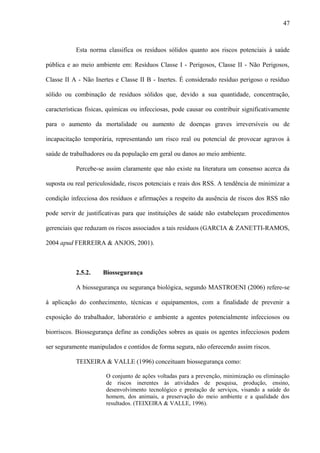 Esta norma classifica os resíduos sólidos quanto aos riscos potenciais à saúde
pública e ao meio ambiente em: Resíduos Classe I - Perigosos, Classe II - Não Perigosos,
Classe II A - Não Inertes e Classe II B - Inertes. É considerado resíduo perigoso o resíduo
sólido ou combinação de resíduos sólidos que, devido a sua quantidade, concentração,
características físicas, químicas ou infecciosas, pode causar ou contribuir significativamente
para o aumento da mortalidade ou aumento de doenças graves irreversíveis ou de
incapacitação temporária, representando um risco real ou potencial de provocar agravos à
saúde de trabalhadores ou da população em geral ou danos ao meio ambiente.
Percebe-se assim claramente que não existe na literatura um consenso acerca da
suposta ou real periculosidade, riscos potenciais e reais dos RSS. A tendência de minimizar a
condição infecciosa dos resíduos e afirmações a respeito da ausência de riscos dos RSS não
pode servir de justificativas para que instituições de saúde não estabeleçam procedimentos
gerenciais que reduzam os riscos associados a tais resíduos (GARCIA & ZANETTI-RAMOS,
2004 apud FERREIRA & ANJOS, 2001).
2.5.2. Biossegurança
A biossegurança ou segurança biológica, segundo MASTROENI (2006) refere-se
à aplicação do conhecimento, técnicas e equipamentos, com a finalidade de prevenir a
exposição do trabalhador, laboratório e ambiente a agentes potencialmente infecciosos ou
biorriscos. Biossegurança define as condições sobres as quais os agentes infecciosos podem
ser seguramente manipulados e contidos de forma segura, não oferecendo assim riscos.
TEIXEIRA & VALLE (1996) conceituam biossegurança como:
O conjunto de ações voltadas para a prevenção, minimização ou eliminação
de riscos inerentes às atividades de pesquisa, produção, ensino,
desenvolvimento tecnológico e prestação de serviços, visando a saúde do
homem, dos animais, a preservação do meio ambiente e a qualidade dos
resultados. (TEIXEIRA & VALLE, 1996).
47
 