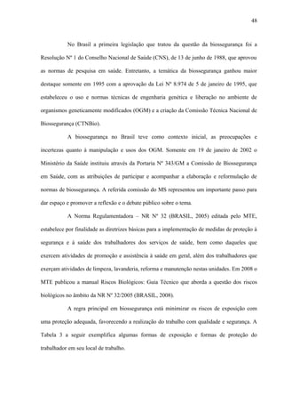 No Brasil a primeira legislação que tratou da questão da biossegurança foi a
Resolução Nº 1 do Conselho Nacional de Saúde (CNS), de 13 de junho de 1988, que aprovou
as normas de pesquisa em saúde. Entretanto, a temática da biossegurança ganhou maior
destaque somente em 1995 com a aprovação da Lei Nº 8.974 de 5 de janeiro de 1995, que
estabeleceu o uso e normas técnicas de engenharia genética e liberação no ambiente de
organismos geneticamente modificados (OGM) e a criação da Comissão Técnica Nacional de
Biossegurança (CTNBio).
A biossegurança no Brasil teve como contexto inicial, as preocupações e
incertezas quanto à manipulação e usos dos OGM. Somente em 19 de janeiro de 2002 o
Ministério da Saúde instituiu através da Portaria Nº 343/GM a Comissão de Biossegurança
em Saúde, com as atribuições de participar e acompanhar a elaboração e reformulação de
normas de biossegurança. A referida comissão do MS representou um importante passo para
dar espaço e promover a reflexão e o debate público sobre o tema.
A Norma Regulamentadora – NR Nº 32 (BRASIL, 2005) editada pelo MTE,
estabelece por finalidade as diretrizes básicas para a implementação de medidas de proteção à
segurança e à saúde dos trabalhadores dos serviços de saúde, bem como daqueles que
exercem atividades de promoção e assistência à saúde em geral, além dos trabalhadores que
exerçam atividades de limpeza, lavanderia, reforma e manutenção nestas unidades. Em 2008 o
MTE publicou a manual Riscos Biológicos: Guia Técnico que aborda a questão dos riscos
biológicos no âmbito da NR Nº 32/2005 (BRASIL, 2008).
A regra principal em biossegurança está minimizar os riscos de exposição com
uma proteção adequada, favorecendo a realização do trabalho com qualidade e segurança. A
Tabela 3 a seguir exemplifica algumas formas de exposição e formas de proteção do
trabalhador em seu local de trabalho.
48
 