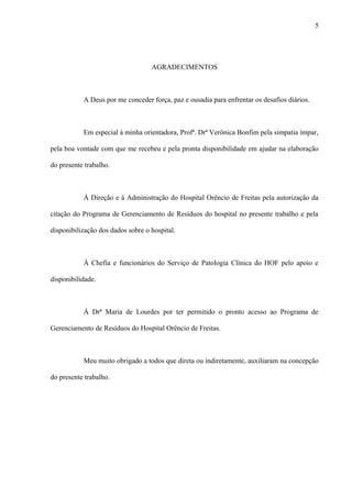 AGRADECIMENTOS
A Deus por me conceder força, paz e ousadia para enfrentar os desafios diários.
Em especial à minha orientadora, Profª. Drª Verônica Bonfim pela simpatia ímpar,
pela boa vontade com que me recebeu e pela pronta disponibilidade em ajudar na elaboração
do presente trabalho.
À Direção e à Administração do Hospital Orêncio de Freitas pela autorização da
citação do Programa de Gerenciamento de Resíduos do hospital no presente trabalho e pela
disponibilização dos dados sobre o hospital.
À Chefia e funcionários do Serviço de Patologia Clínica do HOF pelo apoio e
disponibilidade.
À Drª Maria de Lourdes por ter permitido o pronto acesso ao Programa de
Gerenciamento de Resíduos do Hospital Orêncio de Freitas.
Meu muito obrigado a todos que direta ou indiretamente, auxiliaram na concepção
do presente trabalho.
5
 
