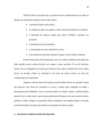 ASSAD (2001) recomenda que os profissionais de estabelecimentos de saúde ou
aqueles que manuseiam resíduos, devem estar atentos:
• à proteção da pele contra lesões;
• ao cuidado ao lidar com agulhas e outros materiais perfurantes e cortantes;
• à utilização de máscara sempre que estiver resfriado e próximo aos
pacientes;
• à realização de exame periódico;
• à manutenção da vacina antitetânica em dia;
• à prevenção de exposição acidental a sangue e outros fluidos corporais.
Como normas gerais de biossegurança, deve ser sempre realizada a anti-sepsia das
mãos quando ocorrer contato da pele com sangue e ouras secreções. O uso de máscaras,
óculos e luvas é obrigatório em locais que ofereçam riscos, após a retirada das luvas as mãos
devem ser lavadas. Fumar ou alimentar-se em locais de acesso restrito ou riscos de
contaminação não é permitido.
Algumas condutas básicas de higiene pessoal também devem ser seguidas sempre
que possível, com forma de minimizar os riscos e manter boas condições de saúde e
biossegurança do trabalhador. Entre as mesmas podem ser citadas: manter a perfeita higiene
pessoal, lavar as mãos antes e após cada procedimento de limpeza, não usar acessórios (anéis,
pulseiras, cordões, relógios, etc) prender cabelos compridos, usar calçados limpos e proceder
a descontaminação e lavagem do uniforme em separado das demais roupas.
3. MANEJO E GERENCIAMENTO DOS RSS
50
 